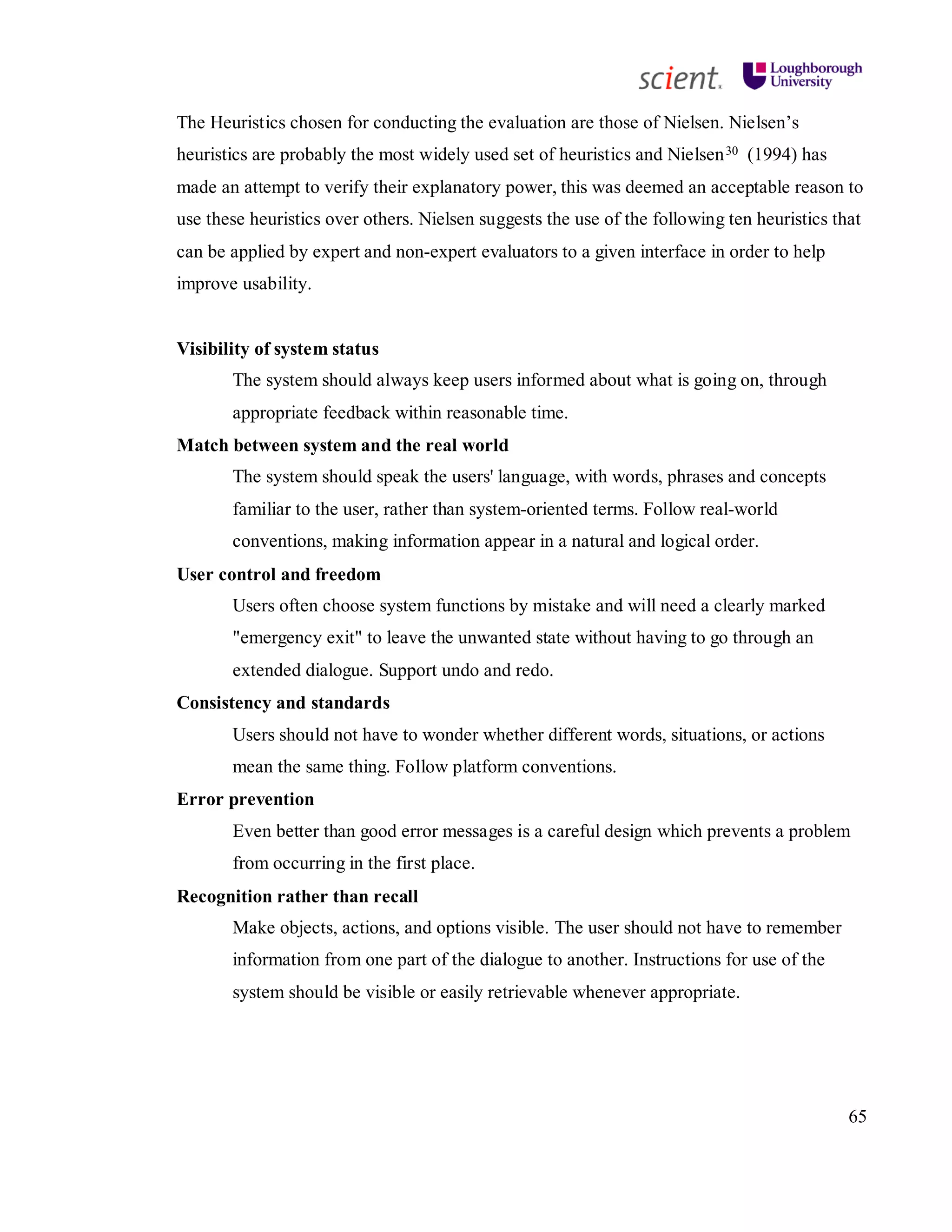 65
The Heuristics chosen for conducting the evaluation are those of Nielsen. Nielsen’s
heuristics are probably the most widely used set of heuristics and Nielsen30 (1994) has
made an attempt to verify their explanatory power, this was deemed an acceptable reason to
use these heuristics over others. Nielsen suggests the use of the following ten heuristics that
can be applied by expert and non-expert evaluators to a given interface in order to help
improve usability.
Visibility of system status
The system should always keep users informed about what is going on, through
appropriate feedback within reasonable time.
Match between system and the real world
The system should speak the users' language, with words, phrases and concepts
familiar to the user, rather than system-oriented terms. Follow real-world
conventions, making information appear in a natural and logical order.
User control and freedom
Users often choose system functions by mistake and will need a clearly marked
"emergency exit" to leave the unwanted state without having to go through an
extended dialogue. Support undo and redo.
Consistency and standards
Users should not have to wonder whether different words, situations, or actions
mean the same thing. Follow platform conventions.
Error prevention
Even better than good error messages is a careful design which prevents a problem
from occurring in the first place.
Recognition rather than recall
Make objects, actions, and options visible. The user should not have to remember
information from one part of the dialogue to another. Instructions for use of the
system should be visible or easily retrievable whenever appropriate.
 