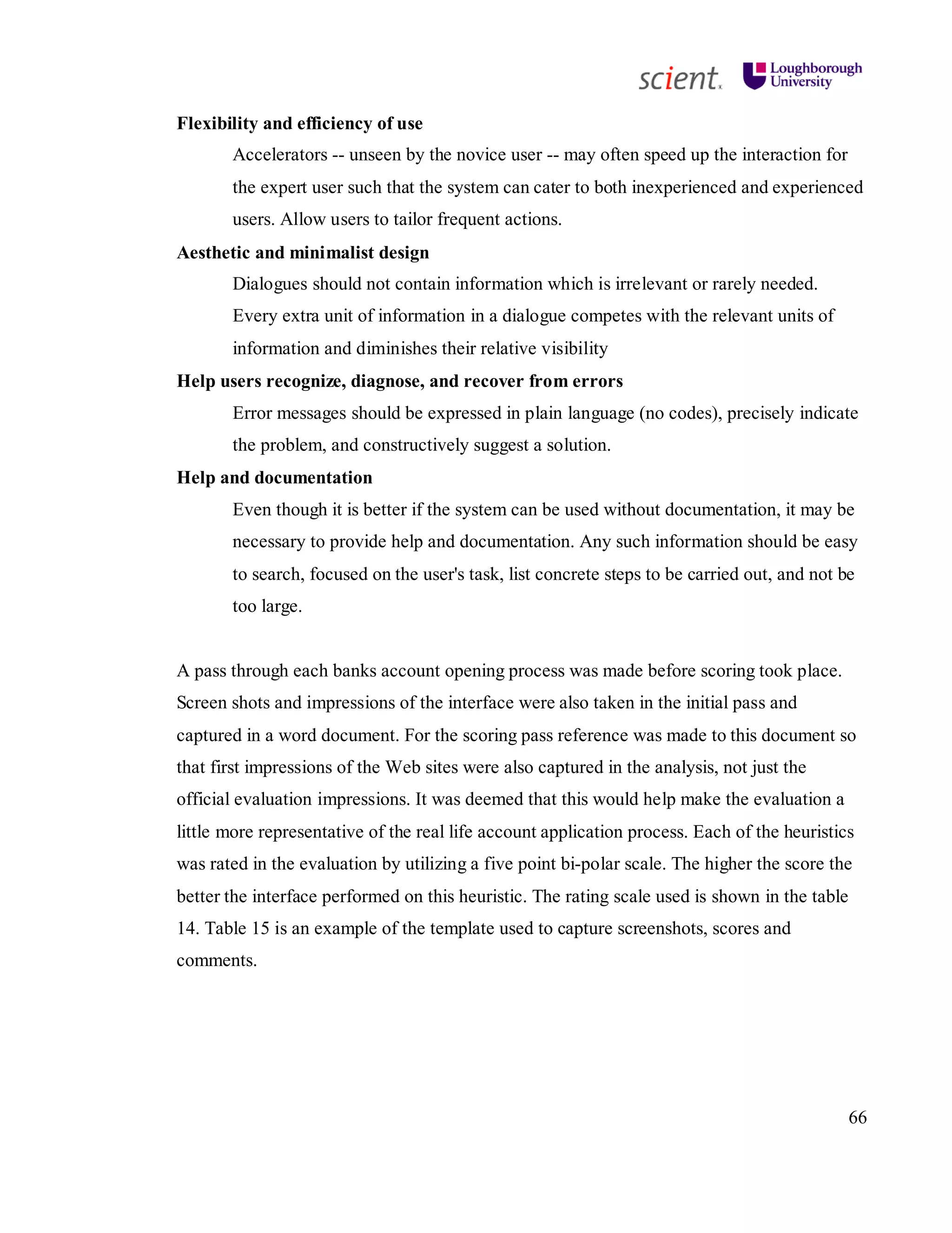 66
Flexibility and efficiency of use
Accelerators -- unseen by the novice user -- may often speed up the interaction for
the expert user such that the system can cater to both inexperienced and experienced
users. Allow users to tailor frequent actions.
Aesthetic and minimalist design
Dialogues should not contain information which is irrelevant or rarely needed.
Every extra unit of information in a dialogue competes with the relevant units of
information and diminishes their relative visibility
Help users recognize, diagnose, and recover from errors
Error messages should be expressed in plain language (no codes), precisely indicate
the problem, and constructively suggest a solution.
Help and documentation
Even though it is better if the system can be used without documentation, it may be
necessary to provide help and documentation. Any such information should be easy
to search, focused on the user's task, list concrete steps to be carried out, and not be
too large.
A pass through each banks account opening process was made before scoring took place.
Screen shots and impressions of the interface were also taken in the initial pass and
captured in a word document. For the scoring pass reference was made to this document so
that first impressions of the Web sites were also captured in the analysis, not just the
official evaluation impressions. It was deemed that this would help make the evaluation a
little more representative of the real life account application process. Each of the heuristics
was rated in the evaluation by utilizing a five point bi-polar scale. The higher the score the
better the interface performed on this heuristic. The rating scale used is shown in the table
14. Table 15 is an example of the template used to capture screenshots, scores and
comments.
 