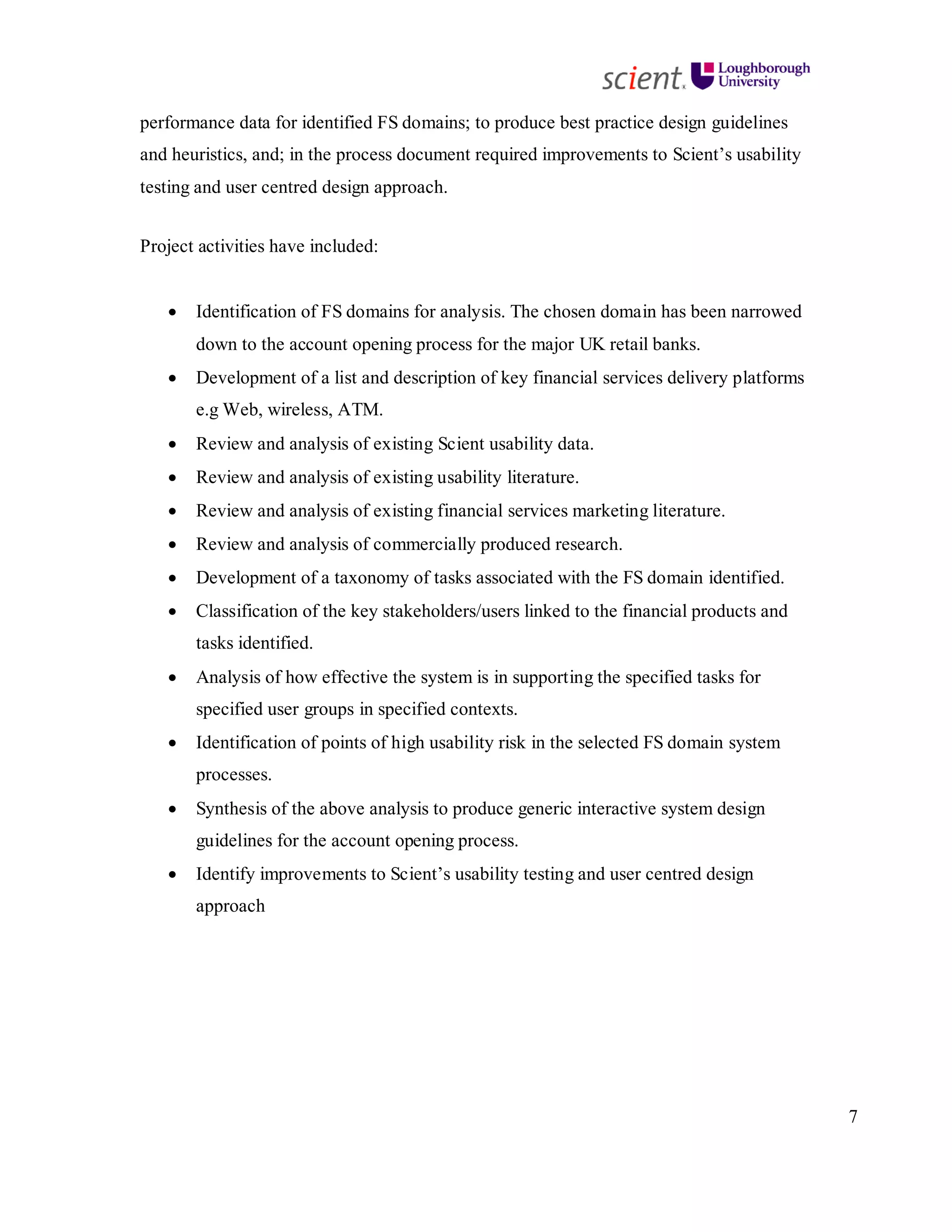 7
performance data for identified FS domains; to produce best practice design guidelines
and heuristics, and; in the process document required improvements to Scient’s usability
testing and user centred design approach.
Project activities have included:
• Identification of FS domains for analysis. The chosen domain has been narrowed
down to the account opening process for the major UK retail banks.
• Development of a list and description of key financial services delivery platforms
e.g Web, wireless, ATM.
• Review and analysis of existing Scient usability data.
• Review and analysis of existing usability literature.
• Review and analysis of existing financial services marketing literature.
• Review and analysis of commercially produced research.
• Development of a taxonomy of tasks associated with the FS domain identified.
• Classification of the key stakeholders/users linked to the financial products and
tasks identified.
• Analysis of how effective the system is in supporting the specified tasks for
specified user groups in specified contexts.
• Identification of points of high usability risk in the selected FS domain system
processes.
• Synthesis of the above analysis to produce generic interactive system design
guidelines for the account opening process.
• Identify improvements to Scient’s usability testing and user centred design
approach
 