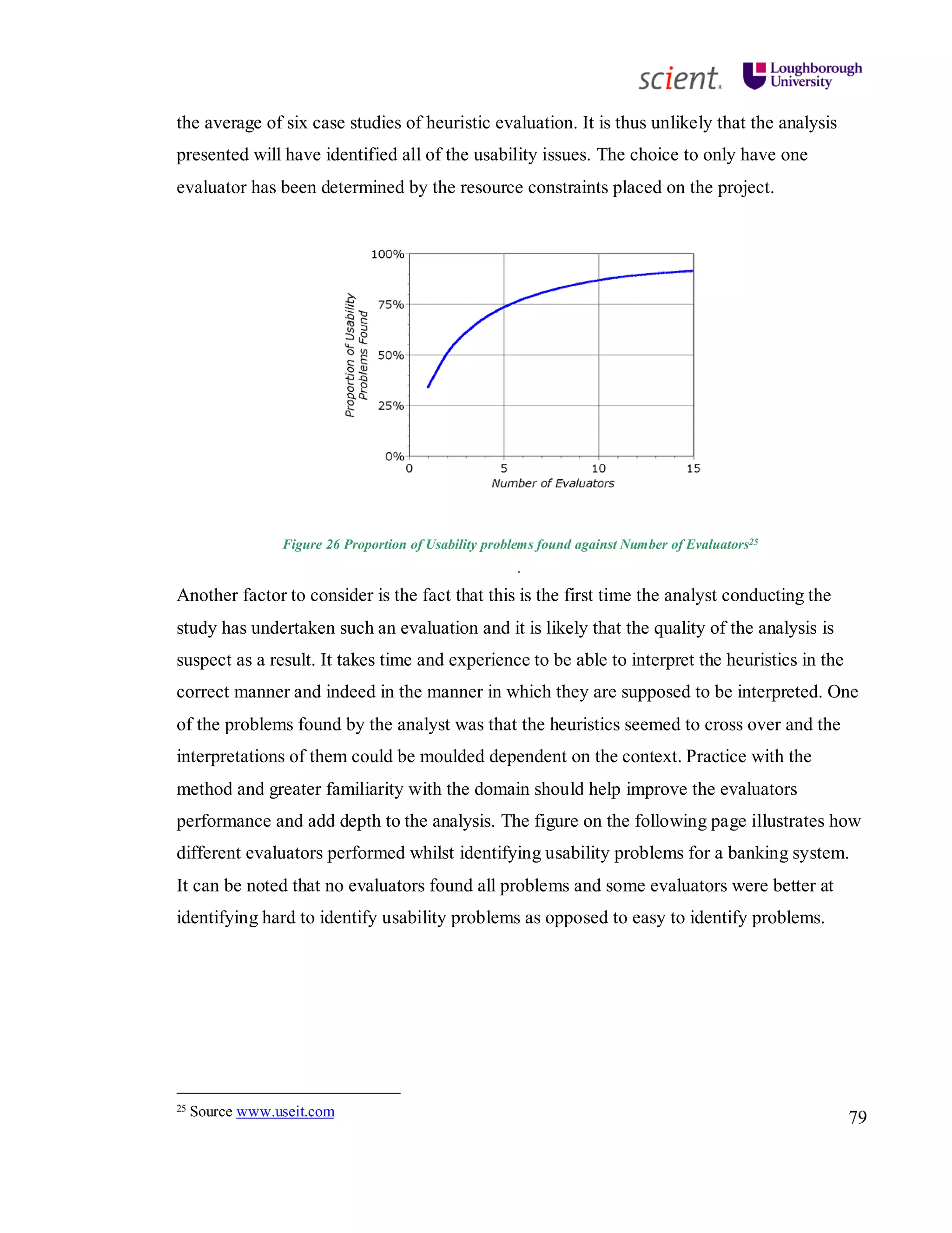 79
the average of six case studies of heuristic evaluation. It is thus unlikely that the analysis
presented will have identified all of the usability issues. The choice to only have one
evaluator has been determined by the resource constraints placed on the project.
Figure 26 Proportion of Usability problems found against Number of Evaluators25
.
Another factor to consider is the fact that this is the first time the analyst conducting the
study has undertaken such an evaluation and it is likely that the quality of the analysis is
suspect as a result. It takes time and experience to be able to interpret the heuristics in the
correct manner and indeed in the manner in which they are supposed to be interpreted. One
of the problems found by the analyst was that the heuristics seemed to cross over and the
interpretations of them could be moulded dependent on the context. Practice with the
method and greater familiarity with the domain should help improve the evaluators
performance and add depth to the analysis. The figure on the following page illustrates how
different evaluators performed whilst identifying usability problems for a banking system.
It can be noted that no evaluators found all problems and some evaluators were better at
identifying hard to identify usability problems as opposed to easy to identify problems.
25 Source www.useit.com
 