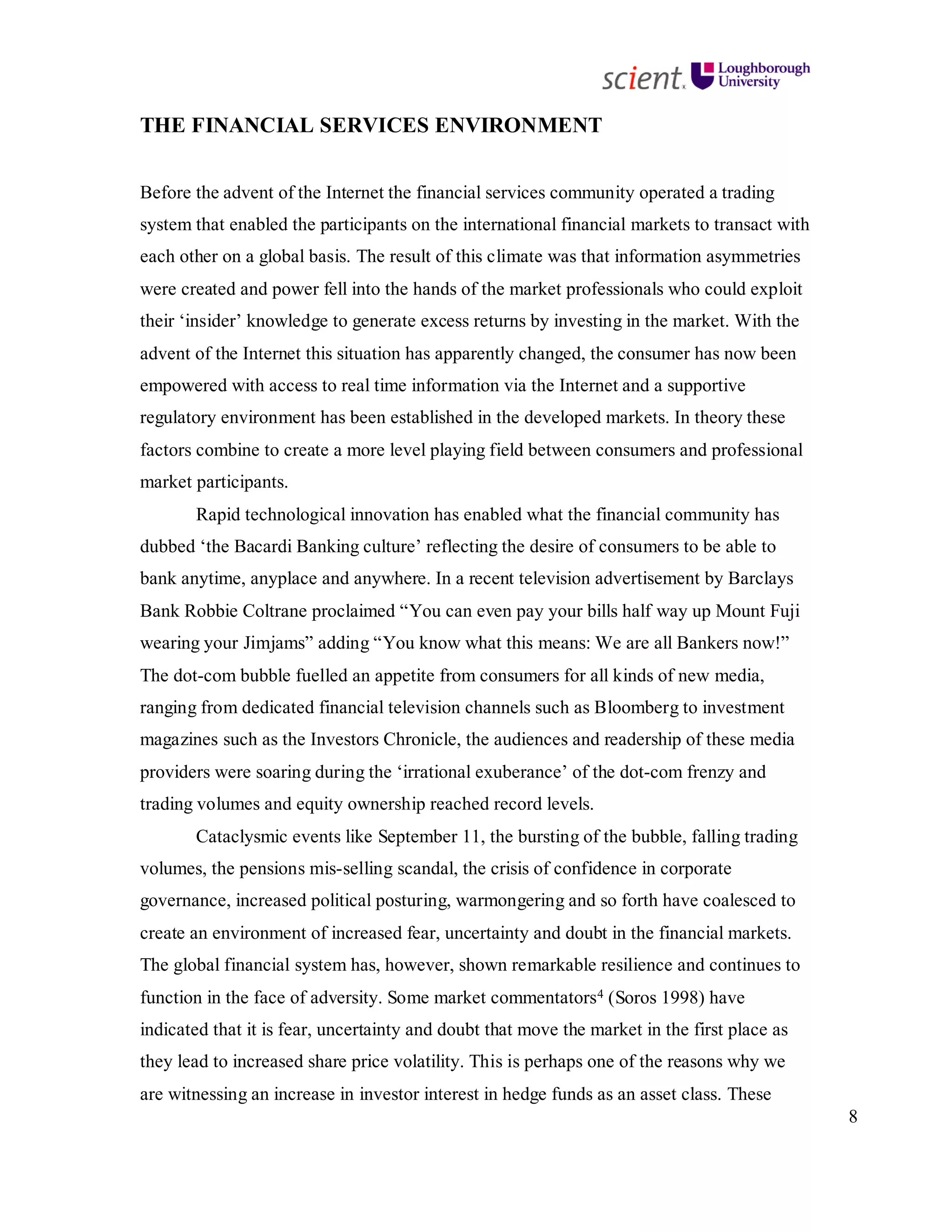 8
THE FINANCIAL SERVICES ENVIRONMENT
Before the advent of the Internet the financial services community operated a trading
system that enabled the participants on the international financial markets to transact with
each other on a global basis. The result of this climate was that information asymmetries
were created and power fell into the hands of the market professionals who could exploit
their ‘insider’ knowledge to generate excess returns by investing in the market. With the
advent of the Internet this situation has apparently changed, the consumer has now been
empowered with access to real time information via the Internet and a supportive
regulatory environment has been established in the developed markets. In theory these
factors combine to create a more level playing field between consumers and professional
market participants.
Rapid technological innovation has enabled what the financial community has
dubbed ‘the Bacardi Banking culture’ reflecting the desire of consumers to be able to
bank anytime, anyplace and anywhere. In a recent television advertisement by Barclays
Bank Robbie Coltrane proclaimed “You can even pay your bills half way up Mount Fuji
wearing your Jimjams” adding “You know what this means: We are all Bankers now!”
The dot-com bubble fuelled an appetite from consumers for all kinds of new media,
ranging from dedicated financial television channels such as Bloomberg to investment
magazines such as the Investors Chronicle, the audiences and readership of these media
providers were soaring during the ‘irrational exuberance’ of the dot-com frenzy and
trading volumes and equity ownership reached record levels.
Cataclysmic events like September 11, the bursting of the bubble, falling trading
volumes, the pensions mis-selling scandal, the crisis of confidence in corporate
governance, increased political posturing, warmongering and so forth have coalesced to
create an environment of increased fear, uncertainty and doubt in the financial markets.
The global financial system has, however, shown remarkable resilience and continues to
function in the face of adversity. Some market commentators4 (Soros 1998) have
indicated that it is fear, uncertainty and doubt that move the market in the first place as
they lead to increased share price volatility. This is perhaps one of the reasons why we
are witnessing an increase in investor interest in hedge funds as an asset class. These
 