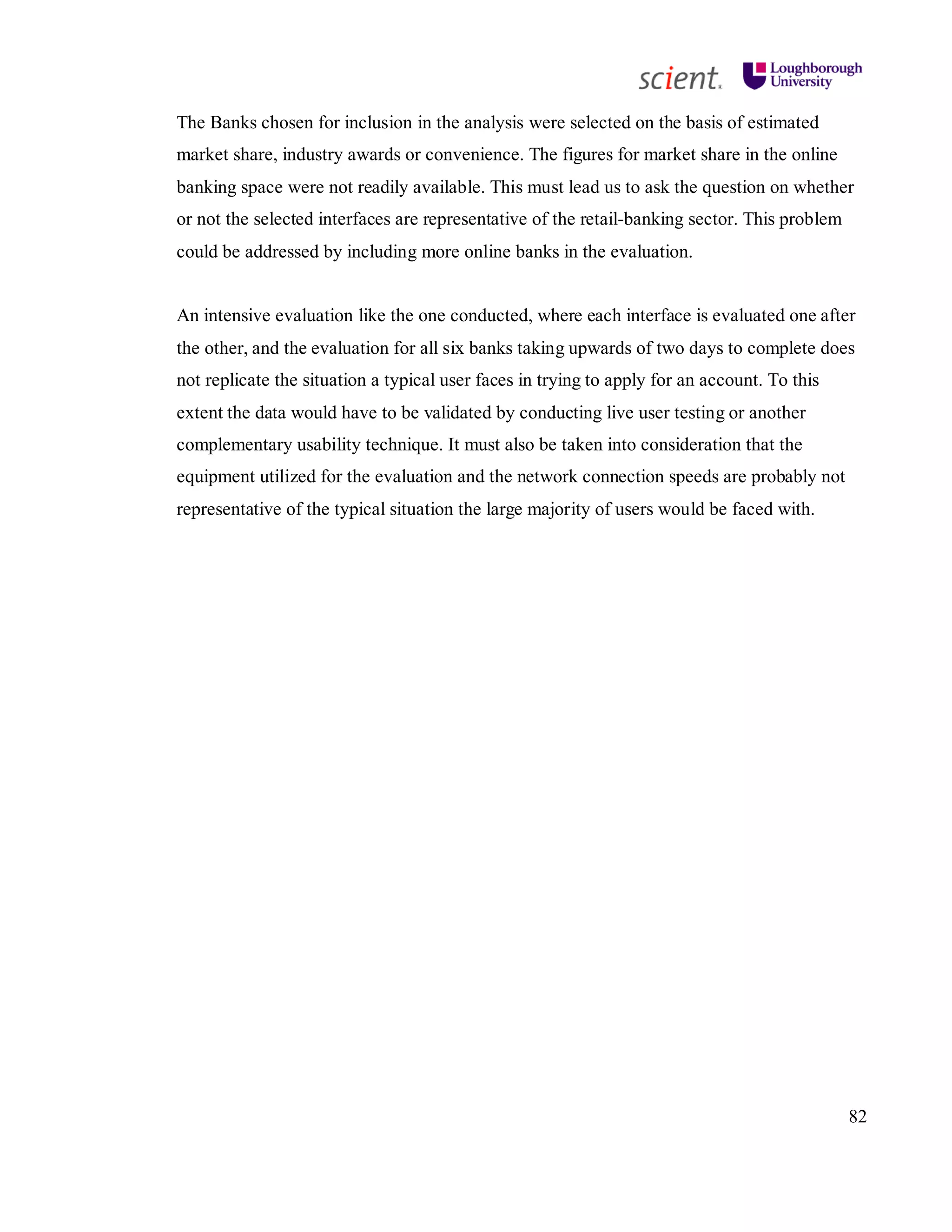 82
The Banks chosen for inclusion in the analysis were selected on the basis of estimated
market share, industry awards or convenience. The figures for market share in the online
banking space were not readily available. This must lead us to ask the question on whether
or not the selected interfaces are representative of the retail-banking sector. This problem
could be addressed by including more online banks in the evaluation.
An intensive evaluation like the one conducted, where each interface is evaluated one after
the other, and the evaluation for all six banks taking upwards of two days to complete does
not replicate the situation a typical user faces in trying to apply for an account. To this
extent the data would have to be validated by conducting live user testing or another
complementary usability technique. It must also be taken into consideration that the
equipment utilized for the evaluation and the network connection speeds are probably not
representative of the typical situation the large majority of users would be faced with.
 