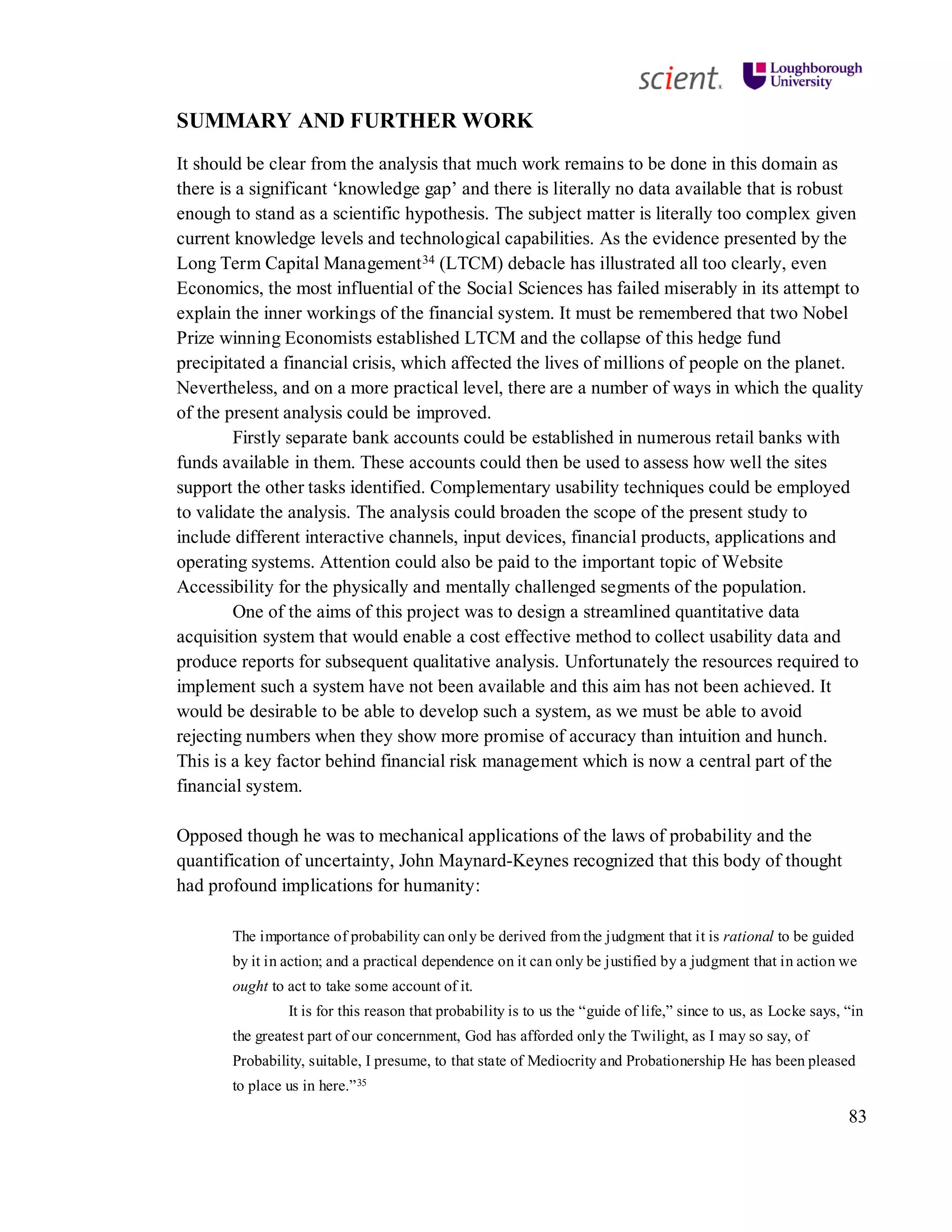 83
SUMMARY AND FURTHER WORK
It should be clear from the analysis that much work remains to be done in this domain as
there is a significant ‘knowledge gap’ and there is literally no data available that is robust
enough to stand as a scientific hypothesis. The subject matter is literally too complex given
current knowledge levels and technological capabilities. As the evidence presented by the
Long Term Capital Management34 (LTCM) debacle has illustrated all too clearly, even
Economics, the most influential of the Social Sciences has failed miserably in its attempt to
explain the inner workings of the financial system. It must be remembered that two Nobel
Prize winning Economists established LTCM and the collapse of this hedge fund
precipitated a financial crisis, which affected the lives of millions of people on the planet.
Nevertheless, and on a more practical level, there are a number of ways in which the quality
of the present analysis could be improved.
Firstly separate bank accounts could be established in numerous retail banks with
funds available in them. These accounts could then be used to assess how well the sites
support the other tasks identified. Complementary usability techniques could be employed
to validate the analysis. The analysis could broaden the scope of the present study to
include different interactive channels, input devices, financial products, applications and
operating systems. Attention could also be paid to the important topic of Website
Accessibility for the physically and mentally challenged segments of the population.
One of the aims of this project was to design a streamlined quantitative data
acquisition system that would enable a cost effective method to collect usability data and
produce reports for subsequent qualitative analysis. Unfortunately the resources required to
implement such a system have not been available and this aim has not been achieved. It
would be desirable to be able to develop such a system, as we must be able to avoid
rejecting numbers when they show more promise of accuracy than intuition and hunch.
This is a key factor behind financial risk management which is now a central part of the
financial system.
Opposed though he was to mechanical applications of the laws of probability and the
quantification of uncertainty, John Maynard-Keynes recognized that this body of thought
had profound implications for humanity:
The importance of probability can only be derived from the judgment that it is rational to be guided
by it in action; and a practical dependence on it can only be justified by a judgment that in action we
ought to act to take some account of it.
It is for this reason that probability is to us the “guide of life,” since to us, as Locke says, “in
the greatest part of our concernment, God has afforded only the Twilight, as I may so say, of
Probability, suitable, I presume, to that state of Mediocrity and Probationership He has been pleased
to place us in here.”35
 