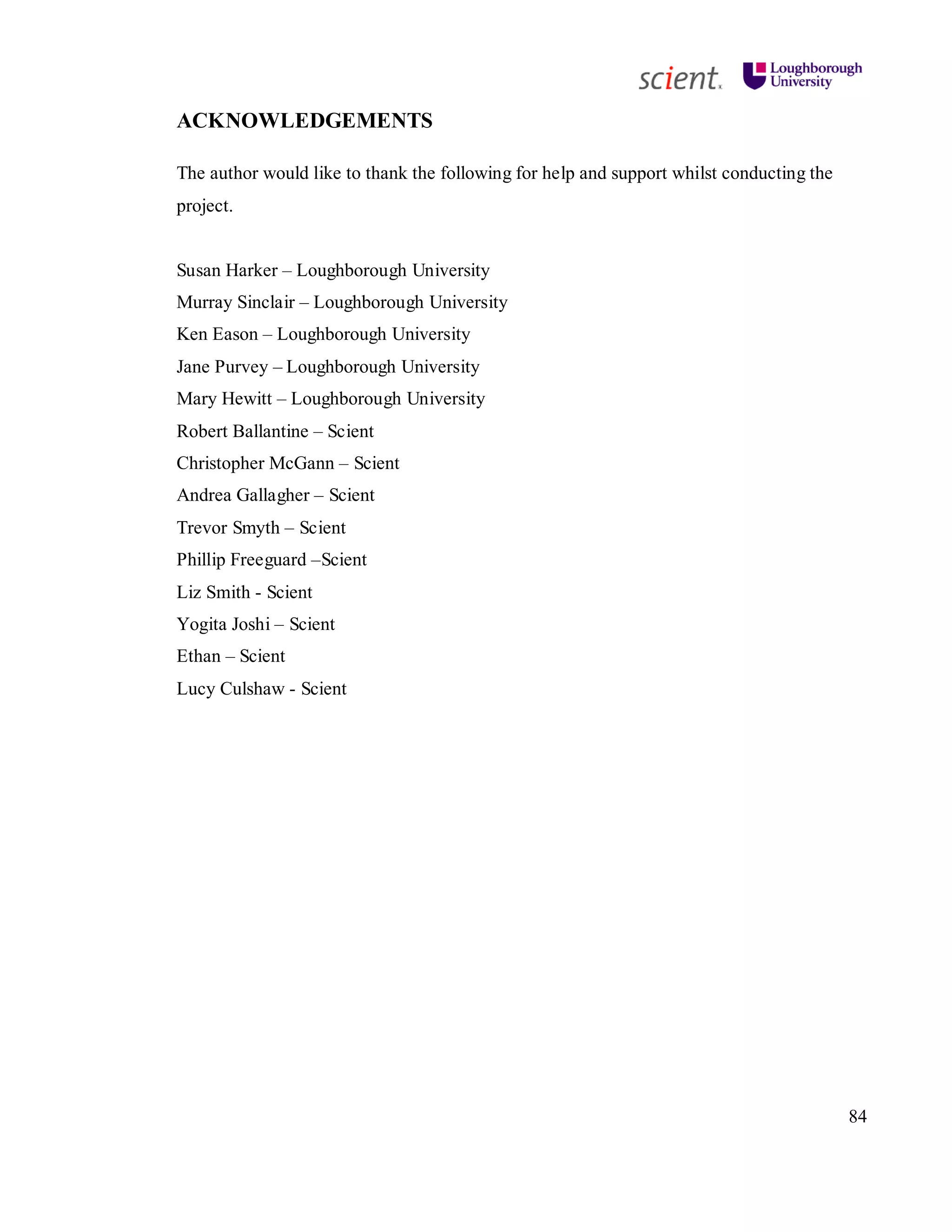 84
ACKNOWLEDGEMENTS
The author would like to thank the following for help and support whilst conducting the
project.
Susan Harker – Loughborough University
Murray Sinclair – Loughborough University
Ken Eason – Loughborough University
Jane Purvey – Loughborough University
Mary Hewitt – Loughborough University
Robert Ballantine – Scient
Christopher McGann – Scient
Andrea Gallagher – Scient
Trevor Smyth – Scient
Phillip Freeguard –Scient
Liz Smith - Scient
Yogita Joshi – Scient
Ethan – Scient
Lucy Culshaw - Scient
 