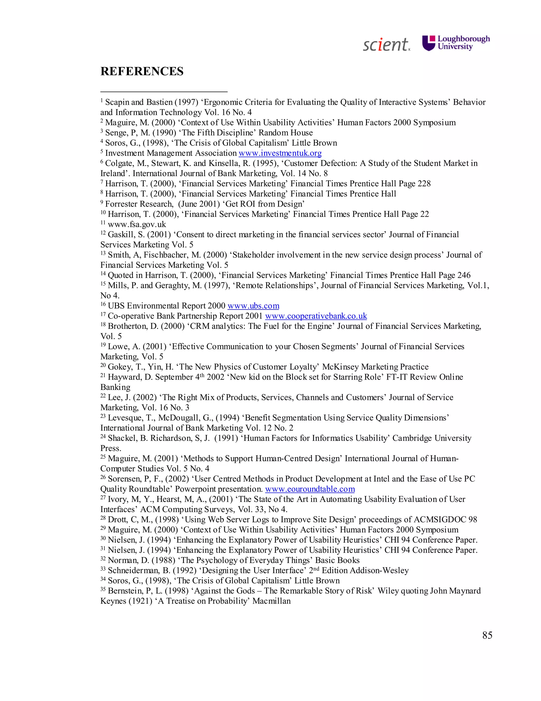 85
REFERENCES
1 Scapin and Bastien (1997) ‘Ergonomic Criteria for Evaluating the Quality of Interactive Systems’ Behavior
and Information Technology Vol. 16 No. 4
2 Maguire, M. (2000) ‘Context of Use Within Usability Activities’ Human Factors 2000 Symposium
3 Senge, P, M. (1990) ‘The Fifth Discipline’ Random House
4 Soros, G., (1998), ‘The Crisis of Global Capitalism’ Little Brown
5 Investment Management Association www.investmentuk.org
6 Colgate, M., Stewart, K. and Kinsella, R. (1995), ‘Customer Defection: A Study of the Student Market in
Ireland’. International Journal of Bank Marketing, Vol. 14 No. 8
7 Harrison, T. (2000), ‘Financial Services Marketing’ Financial Times Prentice Hall Page 228
8 Harrison, T. (2000), ‘Financial Services Marketing’ Financial Times Prentice Hall
9 Forrester Research, (June 2001) ‘Get ROI from Design’
10 Harrison, T. (2000), ‘Financial Services Marketing’ Financial Times Prentice Hall Page 22
11 www.fsa.gov.uk
12 Gaskill, S. (2001) ‘Consent to direct marketing in the financial services sector’ Journal of Financial
Services Marketing Vol. 5
13 Smith, A, Fischbacher, M. (2000) ‘Stakeholder involvement in the new service design process’ Journal of
Financial Services Marketing Vol. 5
14 Quoted in Harrison, T. (2000), ‘Financial Services Marketing’ Financial Times Prentice Hall Page 246
15 Mills, P. and Geraghty, M. (1997), ‘Remote Relationships’, Journal of Financial Services Marketing, Vol.1,
No 4.
16 UBS Environmental Report 2000 www.ubs.com
17 Co-operative Bank Partnership Report 2001 www.cooperativebank.co.uk
18 Brotherton, D. (2000) ‘CRM analytics: The Fuel for the Engine’ Journal of Financial Services Marketing,
Vol. 5
19 Lowe, A. (2001) ‘Effective Communication to your Chosen Segments’ Journal of Financial Services
Marketing, Vol. 5
20 Gokey, T., Yin, H. ‘The New Physics of Customer Loyalty’ McKinsey Marketing Practice
21 Hayward, D. September 4th 2002 ‘New kid on the Block set for Starring Role’ FT-IT Review Online
Banking
22 Lee, J. (2002) ‘The Right Mix of Products, Services, Channels and Customers’ Journal of Service
Marketing, Vol. 16 No. 3
23 Levesque, T., McDougall, G., (1994) ‘Benefit Segmentation Using Service Quality Dimensions’
International Journal of Bank Marketing Vol. 12 No. 2
24 Shackel, B. Richardson, S, J. (1991) ‘Human Factors for Informatics Usability’ Cambridge University
Press.
25 Maguire, M. (2001) ‘Methods to Support Human-Centred Design’ International Journal of Human-
Computer Studies Vol. 5 No. 4
26 Sorensen, P, F., (2002) ‘User Centred Methods in Product Development at Intel and the Ease of Use PC
Quality Roundtable’ Powerpoint presentation. www.eouroundtable.com
27 Ivory, M, Y., Hearst, M, A., (2001) ‘The State of the Art in Automating Usability Evaluation of User
Interfaces’ ACM Computing Surveys, Vol. 33, No 4.
28 Drott, C, M., (1998) ‘Using Web Server Logs to Improve Site Design’ proceedings of ACMSIGDOC 98
29 Maguire, M. (2000) ‘Context of Use Within Usability Activities’ Human Factors 2000 Symposium
30 Nielsen, J. (1994) ‘Enhancing the Explanatory Power of Usability Heuristics’ CHI 94 Conference Paper.
31 Nielsen, J. (1994) ‘Enhancing the Explanatory Power of Usability Heuristics’ CHI 94 Conference Paper.
32 Norman, D. (1988) ‘The Psychology of Everyday Things’ Basic Books
33 Schneiderman, B. (1992) ‘Designing the User Interface’ 2nd Edition Addison-Wesley
34 Soros, G., (1998), ‘The Crisis of Global Capitalism’ Little Brown
35 Bernstein, P, L. (1998) ‘Against the Gods – The Remarkable Story of Risk’ Wiley quoting John Maynard
Keynes (1921) ‘A Treatise on Probability’ Macmillan
 
