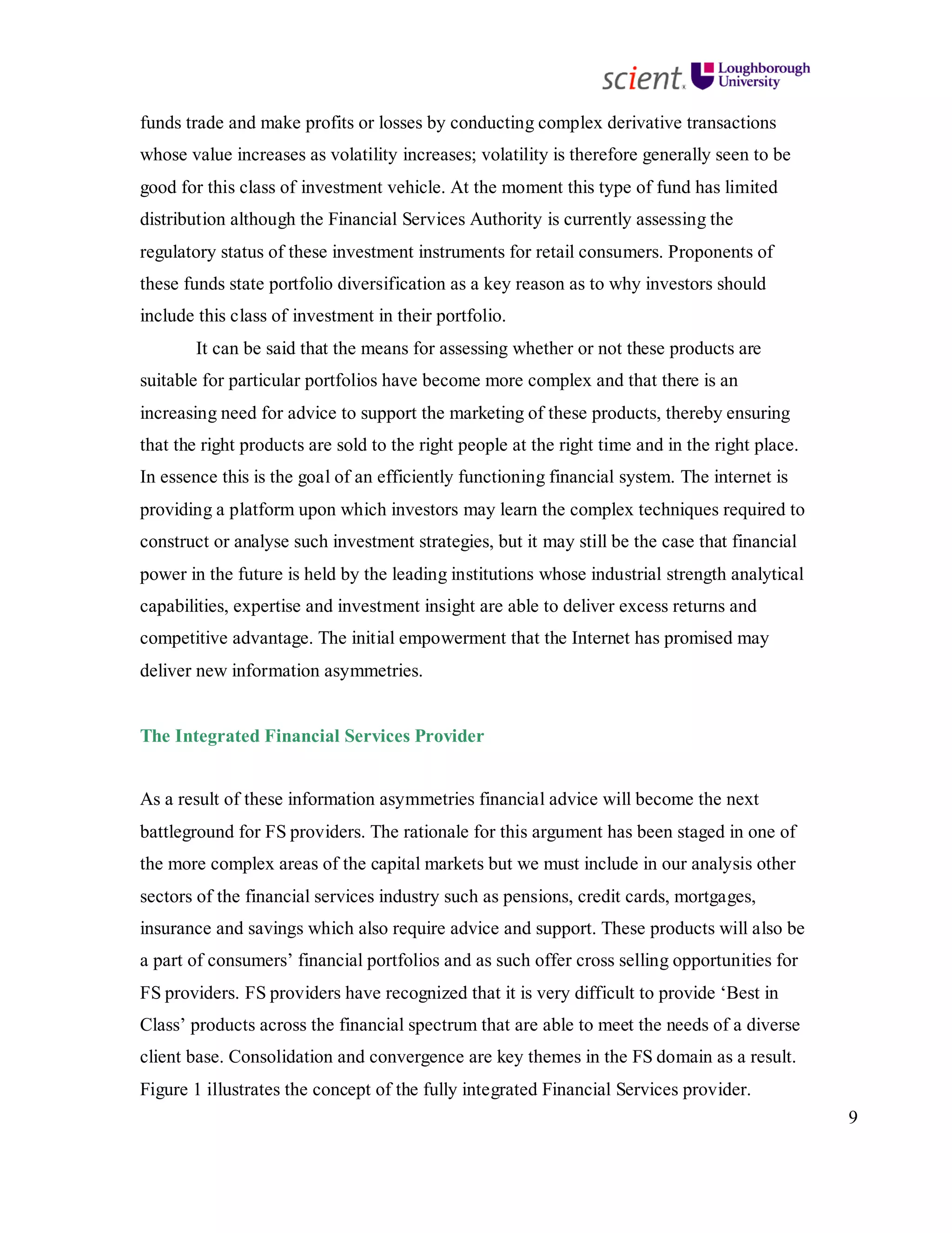 9
funds trade and make profits or losses by conducting complex derivative transactions
whose value increases as volatility increases; volatility is therefore generally seen to be
good for this class of investment vehicle. At the moment this type of fund has limited
distribution although the Financial Services Authority is currently assessing the
regulatory status of these investment instruments for retail consumers. Proponents of
these funds state portfolio diversification as a key reason as to why investors should
include this class of investment in their portfolio.
It can be said that the means for assessing whether or not these products are
suitable for particular portfolios have become more complex and that there is an
increasing need for advice to support the marketing of these products, thereby ensuring
that the right products are sold to the right people at the right time and in the right place.
In essence this is the goal of an efficiently functioning financial system. The internet is
providing a platform upon which investors may learn the complex techniques required to
construct or analyse such investment strategies, but it may still be the case that financial
power in the future is held by the leading institutions whose industrial strength analytical
capabilities, expertise and investment insight are able to deliver excess returns and
competitive advantage. The initial empowerment that the Internet has promised may
deliver new information asymmetries.
The Integrated Financial Services Provider
As a result of these information asymmetries financial advice will become the next
battleground for FS providers. The rationale for this argument has been staged in one of
the more complex areas of the capital markets but we must include in our analysis other
sectors of the financial services industry such as pensions, credit cards, mortgages,
insurance and savings which also require advice and support. These products will also be
a part of consumers’ financial portfolios and as such offer cross selling opportunities for
FS providers. FS providers have recognized that it is very difficult to provide ‘Best in
Class’ products across the financial spectrum that are able to meet the needs of a diverse
client base. Consolidation and convergence are key themes in the FS domain as a result.
Figure 1 illustrates the concept of the fully integrated Financial Services provider.
 