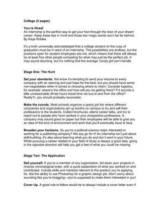 College (2 pages)
You’re Hired!
An internship is the perfect way to get your foot through the door of your dream
career. Keep these tips in mind and those two magic words won’t be far behind.
By Kaye Robles
It’s a truth universally acknowledged that a college student on the cusp of
graduation must be in want of an internship. The possibilities are endless, but the
positions open for student employees are not, which means that there will always
be at least five other people competing for what may just be the perfect job. It
may sound daunting, but it’s nothing that the average Candy girl can’t handle.
Stage One: The Hunt
Set your standards. We know it’s tempting to send your resume to every
company with an opening and just hope for the best, but you should have some
non-negotiables when it comes to choosing where to intern. Consider logistics,
for example: where’s the office and how will you be getting there? If it sounds a
little unreasonable (three hours travel time via bus to and from the office?
Really?), you should probably reconsider.
Make the rounds. Most schools organize a yearly job fair where different
companies and organizations set up booths on campus to try and sell their
professions to the students. Collect brochures, attend career talks, and try to
reach out to people who have worked in your prospective professions. A
company may sound good on paper but their employees will be able to give you
an idea of the kind of environment and work that you’ll eventually have to face.
Broaden your horizons. So you’re a political science major interested in
working for a publishing company? We say go for it! An internship isn’t just about
skill-building; it’s also about learning what you do and don’t want in your future.
While pursuing a career related to your field of study is always a good idea, going
in the opposite direction will help you get a feel of what you could be missing.
Stage Two: The Application
Sell yourself. If you’re a member of any organization, list down your projects in
reverse chronological order, with a quick explanation of what you worked on and
contributed. Include skills and interests relevant to the position you’re applying
for, like the ability to use Photoshop for a graphic design job. Don’t worry about
sounding like you’re bragging—you’re supposed to make them interested in you!
Cover Up. A good rule to follow would be to always include a cover letter even if
 
