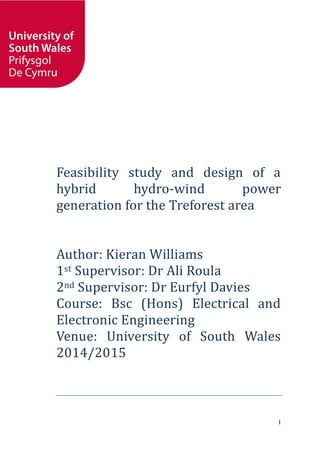 1
Feasibility study and design of a
hybrid hydro-wind power
generation for the Treforest area
Author: Kieran Williams
1st Supervisor: Dr Ali Roula
2nd Supervisor: Dr Eurfyl Davies
Course: Bsc (Hons) Electrical and
Electronic Engineering
Venue: University of South Wales
2014/2015
 