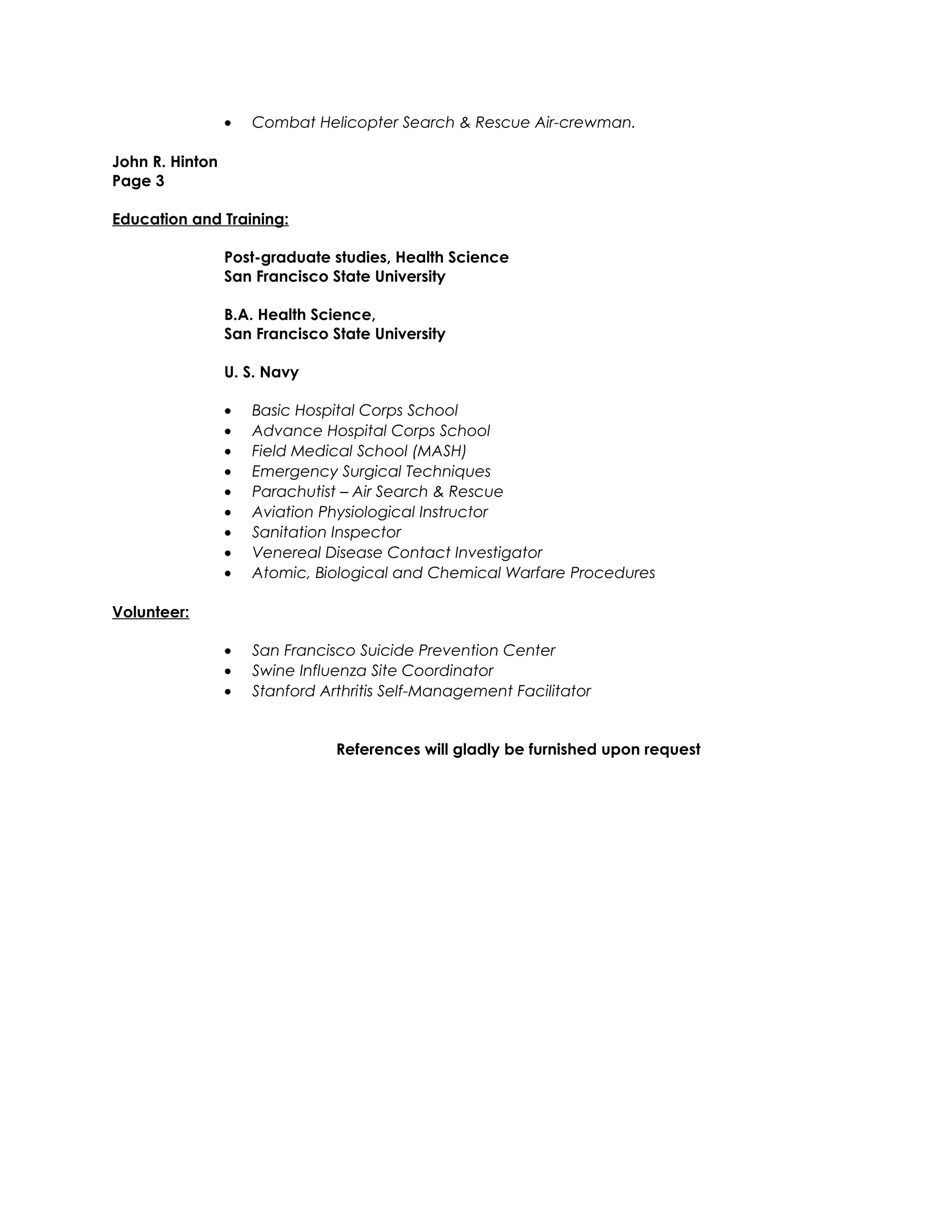 • Combat Helicopter Search & Rescue Air-crewman.
John R. Hinton
Page 3
Education and Training:
Post-graduate studies, Health Science
San Francisco State University
B.A. Health Science,
San Francisco State University
U. S. Navy
• Basic Hospital Corps School
• Advance Hospital Corps School
• Field Medical School (MASH)
• Emergency Surgical Techniques
• Parachutist – Air Search & Rescue
• Aviation Physiological Instructor
• Sanitation Inspector
• Venereal Disease Contact Investigator
• Atomic, Biological and Chemical Warfare Procedures
Volunteer:
• San Francisco Suicide Prevention Center
• Swine Influenza Site Coordinator
• Stanford Arthritis Self-Management Facilitator
References will gladly be furnished upon request
 