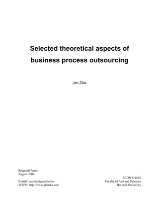 Selected theoretical aspects of
business process outsourcing
Jan Zika
Research Paper
August 2004
ECON S-1620
E-mail: janzika@gmail.com Faculty of Arts and Sciences
WWW: http://www.janzika.com Harvard University
 