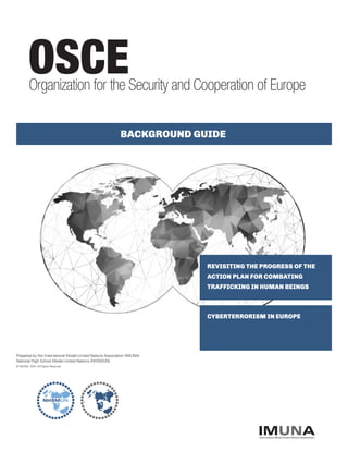 REVISITING THE PROGRESS OF THE
ACTION PLAN FOR COMBATING
TRAFFICKING IN HUMAN BEINGS
OSCE
CYBERTERRORISM IN EUROPE
BACKGROUND GUIDE
Organization for the Security and Cooperation of Europe
IMUNAInternational Model United Nations Association
Prepared by the International Model United Nations Association (IMUNA)
National High School Model United Nations (NHSMUN)
© IMUNA, 2015. All Rights Reserved
 