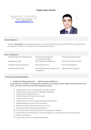 Magdy Abdul Ghaffar
King Khalid Cross 17th
St, Northern Khobar –
Al Khobar ,Eastern Province, Saudi Arabia
Mobile: +966 543330448
magdy.alghafar@yahoo.com
Career Objective
Seeking a Managerial career opportunity where I can maximize the company's profit and utilize my competencies
and upgrade my skills in a multinational / international environment.
Areas of Expertise
•People & Accounts Management •Training, Presentation &
Communication Skills
•Financial & Sales Planning
•Negotiation Skills •Setting goals and objectives •Familiarity in Tenders &Bids
•Strategic Sales Management •Stock Maintenance •Events Management
•Marketing & Planning •Providing Assistance, Support and
Motivation
•Management of Change
Current Job & Responsibilities
• Medical Detailing Supervisor GSK Consumer Healthcare.
Responsible for managing a Detailing staff, Coordinates the shipping of goods, align Detailing staff with sales
team, and assists customers and staff during business hours.
1- Manage Eastern Area, including staff, Accounts and Sales.
2- Coach, counsel, recruit, train, and discipline employees.
3- Evaluate on-the-job performance.
4- Help retail sales staff achieve sales targets.
5- Handle customer’s issues.
6- Identify current and future trends that appeal to customers.
7- Manage &Approve contracts with Customers.
8- Maintain inventory and ensure items are in stock.
9- Keep up with fluctuating supply and demand.
10- Ensure Work flow is accurate and stick to the company’s standards.
11- Utilize information technology to record sales figures, for data analysis and forward planning.
12- Monitor competitors.
13- Ensure duty hours are in compliance with laws.
 