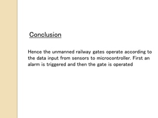 Conclusion
Hence the unmanned railway gates operate according to
the data input from sensors to microcontroller. First an
alarm is triggered and then the gate is operated
 