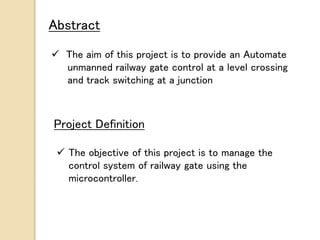 Abstract
 The aim of this project is to provide an Automate
unmanned railway gate control at a level crossing
and track switching at a junction
Project Definition
 The objective of this project is to manage the
control system of railway gate using the
microcontroller.
 