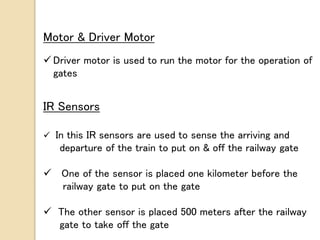 Motor & Driver Motor
 Driver motor is used to run the motor for the operation of
gates
IR Sensors
 In this IR sensors are used to sense the arriving and
departure of the train to put on & off the railway gate
 One of the sensor is placed one kilometer before the
railway gate to put on the gate
 The other sensor is placed 500 meters after the railway
gate to take off the gate
 
