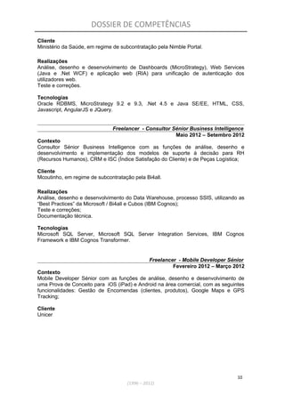 DOSSIER DE COMPETÊNCIAS
Cliente
Ministério da Saúde, em regime de subcontratação pela Nimble Portal.
Realizações
Análise, desenho e desenvolvimento de Dashboards (MicroStrategy), Web Services
(Java e .Net WCF) e aplicação web (RIA) para unificação de autenticação dos
utilizadores web.
Teste e correções.
Tecnologias
Oracle RDBMS, MicroStrategy 9.2 e 9.3, .Net 4.5 e Java SE/EE, HTML, CSS,
Javascript, AngularJS e JQuery.
Freelancer - Consultor Sénior Business Intelligence
Maio 2012 – Setembro 2012
Contexto
Consultor Sénior Business Intelligence com as funções de análise, desenho e
desenvolvimento e implementação dos modelos de suporte á decisão para RH
(Recursos Humanos), CRM e ISC (Índice Satisfação do Cliente) e de Peças Logística;
Cliente
Mcoutinho, em regime de subcontratação pela Bi4all.
Realizações
Análise, desenho e desenvolvimento do Data Warehouse, processo SSIS, utilizando as
“Best Practices” da Microsoft / Bi4all e Cubos (IBM Cognos);
Teste e correções;
Documentação técnica.
Tecnologias
Microsoft SQL Server, Microsoft SQL Server Integration Services, IBM Cognos
Framework e IBM Cognos Transformer.
Freelancer - Mobile Developer Sénior
Fevereiro 2012 – Março 2012
Contexto
Mobile Developer Sénior com as funções de análise, desenho e desenvolvimento de
uma Prova de Conceito para iOS (iPad) e Android na área comercial, com as seguintes
funcionalidades: Gestão de Encomendas (clientes, produtos), Google Maps e GPS
Tracking;
Cliente
Unicer
10
(1996 – 2012)
 