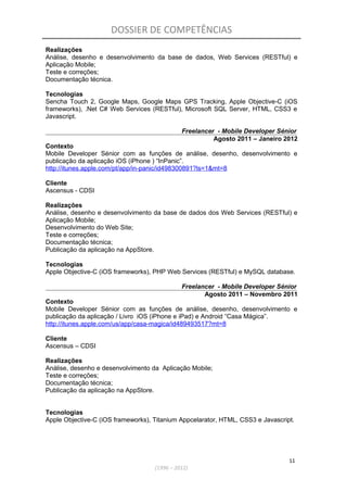 DOSSIER DE COMPETÊNCIAS
Realizações
Análise, desenho e desenvolvimento da base de dados, Web Services (RESTful) e
Aplicação Mobile;
Teste e correções;
Documentação técnica.
Tecnologias
Sencha Touch 2, Google Maps, Google Maps GPS Tracking, Apple Objective-C (iOS
frameworks), .Net C# Web Services (RESTful), Microsoft SQL Server, HTML, CSS3 e
Javascript.
Freelancer - Mobile Developer Sénior
Agosto 2011 – Janeiro 2012
Contexto
Mobile Developer Sénior com as funções de análise, desenho, desenvolvimento e
publicação da aplicação iOS (iPhone ) “InPanic”.
http://itunes.apple.com/pt/app/in-panic/id498300891?ls=1&mt=8
Cliente
Ascensus - CDSI
Realizações
Análise, desenho e desenvolvimento da base de dados dos Web Services (RESTful) e
Aplicação Mobile;
Desenvolvimento do Web Site;
Teste e correções;
Documentação técnica;
Publicação da aplicação na AppStore.
Tecnologias
Apple Objective-C (iOS frameworks), PHP Web Services (RESTful) e MySQL database.
Freelancer - Mobile Developer Sénior
Agosto 2011 – Novembro 2011
Contexto
Mobile Developer Sénior com as funções de análise, desenho, desenvolvimento e
publicação da aplicação / Livro iOS (iPhone e iPad) e Android “Casa Mágica”.
http://itunes.apple.com/us/app/casa-magica/id489493517?mt=8
Cliente
Ascensus – CDSI
Realizações
Análise, desenho e desenvolvimento da Aplicação Mobile;
Teste e correções;
Documentação técnica;
Publicação da aplicação na AppStore.
Tecnologias
Apple Objective-C (iOS frameworks), Titanium Appcelarator, HTML, CSS3 e Javascript.
11
(1996 – 2012)
 