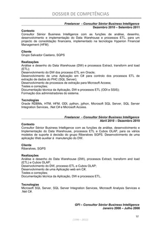 DOSSIER DE COMPETÊNCIAS
Freelancer - Consultor Sénior Business Intelligence
Dezembro 2010 – Setembro 2011
Contexto
Consultor Sénior Business Intelligence com as funções de análise, desenho,
desenvolvimento e implementação do Data Warehouse e processos ETL, para um
projecto de consolidação financeira, implementado na tecnologia Hyperion Financial
Management (HFM).
Cliente
Grupo Salvador Caetano, SQPS
Realizações
Análise e desenho do Data Warehouse (DW) e processos Extract, transform and load
(ETL);
Desenvolvimento do DW dos processo ETL em Oracle;
Desenvolvimento de uma Aplicação em C# para controlo dos processos ETL de
extração de dados do PHC (SQL Server);
Desenvolvimento de processos de extração para Microsoft Access;
Testes e correções;
Documentação técnica da Aplicação, DW e processos ETL (ODI e SSIS);
Formação dos administradores do sistema.
Tecnologias
Oracle RDBMs, HTM, HFM, ODI, python, jython, Microsoft SQL Server, SQL Server
Integration Services, .Net C# e Microsoft Access.
Freelancer - Consultor Sénior Business Intelligence
Abril 2010 – Dezembro 2010
Contexto
Consultor Sénior Business Intelligence com as funções de análise, desenvolvimento e
Implementação do Data Warehouse, processos ETL e Cubos OLAP, para os vários
modelos de suporte á decisão do grupo Riberalves SGPS. Desenvolvimento de uma
aplicação Web auxiliar á manutenção do DW.
Cliente
Riberalves, SGPS
Realizações
Análise e desenho do Data Warehouse (DW), processos Extract, transform and load
(ETL) e Cubos OLAP;
Desenvolvimento do DW, processo ETL e Cubos OLAP;
Desenvolvimento de uma Aplicação web em C#;
Testes e correções;
Documentação técnica da Aplicação, DW e processos ETL.
Tecnologias
Microsoft SQL Server, SQL Server Integration Services, Microsoft Analysis Services e
.Net C#.
GFI – Consultor Sénior Business Intelligence
Janeiro 2008 – Julho 2008
12
(1996 – 2012)
 