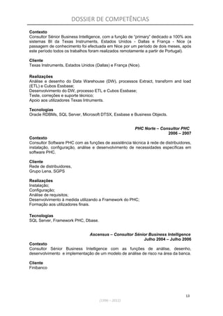DOSSIER DE COMPETÊNCIAS
Contexto
Consultor Sénior Business Intelligence, com a função de “primary” dedicado a 100% aos
sistemas BI da Texas Instruments, Estados Unidos - Dallas e França - Nice (a
passagem de conhecimento foi efectuada em Nice por um período de dois meses, após
este período todos os trabalhos foram realizados remotamente a partir de Portugal).
Cliente
Texas Instruments, Estados Unidos (Dallas) e França (Nice).
Realizações
Análise e desenho do Data Warehouse (DW), processos Extract, transform and load
(ETL) e Cubos Essbase;
Desenvolvimento do DW, processo ETL e Cubos Essbase;
Teste, correções e suporte técnico;
Apoio aos utilizadores Texas Intruments.
Tecnologias
Oracle RDBMs, SQL Server, Microsoft DTSX, Essbase e Business Objects.
PHC Norte – Consultor PHC
2006 – 2007
Contexto
Consultor Software PHC com as funções de assistência técnica à rede de distribuidores,
instalação, configuração, análise e desenvolvimento de necessidades específicas em
software PHC.
Cliente
Rede de distribuidores,
Grupo Lena, SGPS
Realizações
Instalação;
Configuração;
Análise de requisitos;
Desenvolvimento à medida utilizando a Framework do PHC;
Formação aos utilizadores finais.
Tecnologias
SQL Server, Framework PHC, Dbase.
Ascensus – Consultor Sénior Business Intelligence
Julho 2004 – Julho 2006
Contexto
Consultor Sénior Business Intelligence com as funções de análise, desenho,
desenvolvimento e implementação de um modelo de análise de risco na área da banca.
Cliente
Finibanco
13
(1996 – 2012)
 
