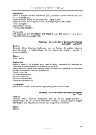 DOSSIER DE COMPETÊNCIAS
Realizações
Análise e desenho do Data Warehouse (DW), processos Extract transform and load
(ETL) e cubos MDDB;
Desenvolvimento do DW dos processo ETL e Cubos MDDB;
Desenvolvimento de uma aplicação web (JSP) de geração de data marts;
Teste e correções;
Documentação técnica;
Formação dos utilizadores.
Tecnologias
SAS Base, SAS DW, SAS MDDB, SAS MDDB Server, SAS Web AF e Java Server
Pages (JSP) para a aplicação Web.
Ascensus – Consultor Sénior Business Intelligence
Julho 2004 – Julho 2006
Contexto
Consultor Sénior Business Intelligence com as funções de análise, desenho,
desenvolvimento e implementação de um sistema de gestão e controlo te
telecomunicações.
Cliente
Accor | Amorin
Realizações
Análise e desenho da aplicação web, base de dados, processos de importação da
informação dos vários operadores e sistema de validação;
Desenvolvimento da aplicação, base de dados, processos de importação da informação
dos vários operadores e sistema de validação;
Teste e correções;
Documentação técnica;
Manual do Utilizador;
Manual do Administrador;
Formação dos utilizadores.
Tecnologias
Microsoft SQL Server, Active Server Pages (ASP) para a aplicação web.
Novabase – Consultor Sénior Business Intelligence
2001 – 2003
Contexto
Consultor Sénior Business Intelligence com as funções desenvolvimento e
implementação de um Executive Information Systems / Decision System Support
(EIS/DSS) na área da gestão orçamental, para campanhas publicitárias.
Cliente
Optimus
14
(1996 – 2012)
 