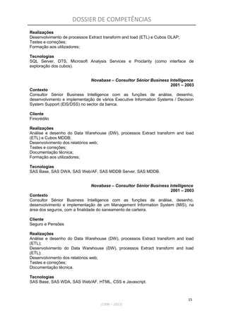 DOSSIER DE COMPETÊNCIAS
Realizações
Desenvolvimento de processos Extract transform and load (ETL) e Cubos OLAP;
Testes e correções;
Formação aos utilizadores;
Tecnologias
SQL Server, DTS, Microsoft Analysis Services e Proclarity (como interface de
exploração dos cubos).
Novabase – Consultor Sénior Business Intelligence
2001 – 2003
Contexto
Consultor Sénior Business Intelligence com as funções de análise, desenho,
desenvolvimento e implementação de vários Executive Information Systems / Decision
System Support (EIS/DSS) no sector da banca.
Cliente
Finicrédito
Realizações
Análise e desenho do Data Warehouse (DW), processos Extract transform and load
(ETL) e Cubos MDDB;
Desenvolvimento dos relatórios web;
Testes e correções;
Documentação técnica;
Formação aos utilizadores;
Tecnologias
SAS Base, SAS DWA, SAS Web/AF, SAS MDDB Server, SAS MDDB.
Novabase – Consultor Sénior Business Intelligence
2001 – 2003
Contexto
Consultor Sénior Business Intelligence com as funções de análise, desenho,
desenvolvimento e implementação de um Management Information System (MIS), na
área dos seguros, com a finalidade do saneamento de carteira.
Cliente
Seguro e Pensões
Realizações
Análise e desenho do Data Warehouse (DW), processos Extract transform and load
(ETL);
Desenvolvimento do Data Warehouse (DW), processos Extract transform and load
(ETL);
Desenvolvimento dos relatórios web;
Testes e correções;
Documentação técnica.
Tecnologias
SAS Base, SAS WDA, SAS Web/AF, HTML, CSS e Javascript.
15
(1996 – 2012)
 