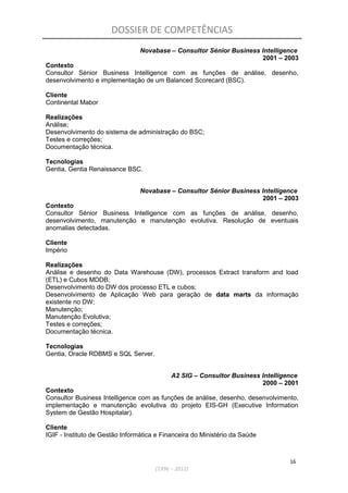 DOSSIER DE COMPETÊNCIAS
Novabase – Consultor Sénior Business Intelligence
2001 – 2003
Contexto
Consultor Sénior Business Intelligence com as funções de análise, desenho,
desenvolvimento e implementação de um Balanced Scorecard (BSC).
Cliente
Continental Mabor
Realizações
Análise;
Desenvolvimento do sistema de administração do BSC;
Testes e correções;
Documentação técnica.
Tecnologias
Gentia, Gentia Renaissance BSC.
Novabase – Consultor Sénior Business Intelligence
2001 – 2003
Contexto
Consultor Sénior Business Intelligence com as funções de análise, desenho,
desenvolvimento, manutenção e manutenção evolutiva. Resolução de eventuais
anomalias detectadas.
Cliente
Império
Realizações
Análise e desenho do Data Warehouse (DW), processos Extract transform and load
(ETL) e Cubos MDDB;
Desenvolvimento do DW dos processo ETL e cubos;
Desenvolvimento de Aplicação Web para geração de data marts da informação
existente no DW;
Manutenção;
Manutenção Evolutiva;
Testes e correções;
Documentação técnica.
Tecnologias
Gentia, Oracle RDBMS e SQL Server.
A2 SIG – Consultor Business Intelligence
2000 – 2001
Contexto
Consultor Business Intelligence com as funções de análise, desenho, desenvolvimento,
implementação e manutenção evolutiva do projeto EIS-GH (Executive Information
System de Gestão Hospitalar).
Cliente
IGIF - Instituto de Gestão Informática e Financeira do Ministério da Saúde
16
(1996 – 2012)
 