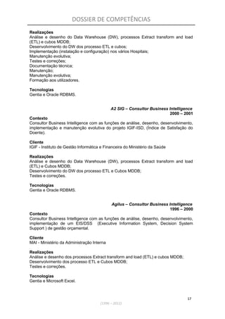 DOSSIER DE COMPETÊNCIAS
Realizações
Análise e desenho do Data Warehouse (DW), processos Extract transform and load
(ETL) e cubos MDDB;
Desenvolvimento do DW dos processo ETL e cubos;
Implementação (instalação e configuração) nos vários Hospitais;
Manutenção evolutiva;
Testes e correções;
Documentação técnica;
Manutenção;
Manutenção evolutiva;
Formação aos utilizadores.
Tecnologias
Gentia e Oracle RDBMS.
A2 SIG – Consultor Business Intelligence
2000 – 2001
Contexto
Consultor Business Intelligence com as funções de análise, desenho, desenvolvimento,
implementação e manutenção evolutiva do projeto IGIF-ISD, (Índice de Satisfação do
Doente).
Cliente
IGIF - Instituto de Gestão Informática e Financeira do Ministério da Saúde
Realizações
Análise e desenho do Data Warehouse (DW), processos Extract transform and load
(ETL) e Cubos MDDB;
Desenvolvimento do DW dos processo ETL e Cubos MDDB;
Testes e correções.
Tecnologias
Gentia e Oracle RDBMS.
Agilus – Consultor Business Intelligence
1996 – 2000
Contexto
Consultor Business Intelligence com as funções de análise, desenho, desenvolvimento,
implementação de um EIS/DSS (Executive Information System, Decision System
Support ) de gestão orçamental.
Cliente
MAI - Ministério da Administração Interna
Realizações
Análise e desenho dos processos Extract transform and load (ETL) e cubos MDDB;
Desenvolvimento dos processo ETL e Cubos MDDB;
Testes e correções.
Tecnologias
Gentia e Microsoft Excel.
17
(1996 – 2012)
 
