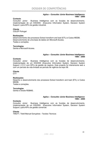 DOSSIER DE COMPETÊNCIAS
Agilus – Consultor Júnior Business Intelligence
1996 – 2000
Contexto
Consultor Júnior Business Intelligence com as funções de desenvolvimento,
implementação de um EIS/DSS (Executive Information System, Decision System
Support ) para KPI’s de gestão industrial.
Cliente
COLEP Portugal
Realizações
Desenvolvimento dos processos Extract transform and load (ETL) e Cubos MDDB;
Desenvolvimento de uma base de dados em Microsoft Access;
Testes e correções.
Tecnologias
Gentia e Microsoft Access.
Agilus – Consultor Júnior Business Intelligence
1996 – 2000
Contexto
Consultor Júnior Business Intelligence com as funções de desenvolvimento,
implementação de um EIS/DSS (Executive Information System, Decision System
Support ) C.I.V com KPI’s de gestão de negócio. Este projecto foi inteiramente web e
com um período de vida limitado ao período de vigência da expo 98.
Cliente
CTT
Realizações
Desenho e desenvolvimento dos processos Extract transform and load (ETL) e Cubos
MDDB;
Testes e correções.
Tecnologias
Gentia e Oracle RDBMS.
Agilus – Consultor Júnior Business Intelligence
1996 – 2000
Contexto
Consultor Júnior Business Intelligence com as funções de desenvolvimento,
implementação de um EIS/DSS (Executive Information System, Decision System
Support ) para KPI’s de gestão comercial.
Cliente
TMGTT, Têxtil Manuel Gonçalves - Tecidos Técnicos
19
(1996 – 2012)
 