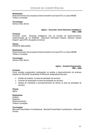 DOSSIER DE COMPETÊNCIAS
Realizações
Desenvolvimento dos processos Extract transform and load (ETL) e cubos MDDB;
Testes e correções.
Tecnologias
Gentia e SQL Server.
Agilus – Consultor Júnior Business Intelligence
1996 – 2000
Contexto
Consultor Júnior Business Intelligence com as funções de desenvolvimento,
implementação de um EIS/DSS (Executive Information System, Decision System
Support ) para KPI’s de gestão comercial.
Cliente
PRODITE ZEELANDIA
Realizações
Desenvolvimento dos processos Extract transform and load (ETL) e Cubos MDDB;
Testes e correções.
Tecnologias
Gentia e SQL Server.
Agilus – Analista Programador
1996 – 2000
Contexto
Como analista programador, participação na análise e desenvolvimento de diversos
projetos em Microsoft Visual Basic Profissional, designadamente para:
• Gestão de projetos, na área de prestação de serviços;
• Controlo de exploração na área de prestação de serviços;
• Gestão de marketing e acompanhamento do cliente na área de prestação de
serviços.
Cliente
Agilus
Realizações
Análise;
Desenho;
Desenvolvimento;
Testes e correções.
Tecnologias
Microsoft Visual Basic 4.5 profissional, Microsoft Visual Basic 5 profissional e Microsoft
Access.
20
(1996 – 2012)
 