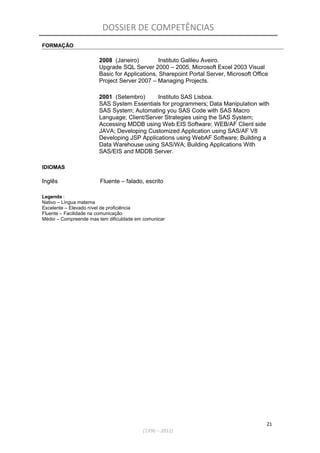 DOSSIER DE COMPETÊNCIAS
FORMAÇÃO
2008 (Janeiro) Instituto Galileu Aveiro.
Upgrade SQL Server 2000 – 2005, Microsoft Excel 2003 Visual
Basic for Applications, Sharepoint Portal Server, Microsoft Office
Project Server 2007 – Managing Projects.
2001 (Setembro) Instituto SAS Lisboa.
SAS System Essentials for programmers; Data Manipulation with
SAS System; Automating you SAS Code with SAS Macro
Language; Client/Server Strategies using the SAS System;
Accessing MDDB using Web EIS Software; WEB/AF Client side
JAVA; Developing Customized Application using SAS/AF V8
Developing JSP Applications using WebAF Software; Building a
Data Warehouse using SAS/WA; Building Applications With
SAS/EIS and MDDB Server.
IDIOMAS
Inglês Fluente – falado, escrito
Legenda :
Nativo – Língua materna
Excelente – Elevado nível de proficiência
Fluente – Facilidade na comunicação
Médio – Compreende mas tem dificuldade em comunicar
21
(1996 – 2012)
 