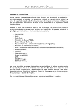 DOSSIER DE COMPETÊNCIAS
RESUMO DE EXPERIÊNCIA
Iniciei a minha carreira profissional em 1994 na área das tecnologias de informação,
após ter desistido de estudar. Em outubro de 1996 dei os meus primeiros passos na
área de suporte á decisão, atualmente uma das metodologias de Business Intelligence,
na qual permaneci até aos dias de hoje, o que representa 16 de experiência nesta
fantástica área.
Nestes 16 anos de experiência, não só tive o privilégio de colaborar em diversos
projetos de elevada dimensão, mas também com instituições de elevada reputação e
prestigio, quer nacional como internacional, nomeadamente:
• SAUDAÇOR;
• BLIP;
• Mota-Engil;
• Ministério da Saúde (ACSS);
• Grupo Salvador Caetano;
• Texas Instruments – Estados Unidos (Dallas) e França (Nice);
• Ministério da Administração Interna;
• IGIF – Instituto de Gestão Informática e Financeira do Ministério da Saúde;
• Império Bonança;
• Optimus;
• Riberalves SGPS;
• Grupo Lena SGPS;
• CTT;
• COLEP Portugal,
• SOGRAP Vinhos,
• ...
Ao longo da minha carreira profissional tive a oportunidade de utilizar um abrangente
leque tecnológico nas mais diversas áreas de atuação, bem como cooperar com
equipas mista e multirraciais. Desempenhei as mais diversas funções, tais como:
Levantamento de Requisitos, Análise e Desenho, Desenvolvimento, Implementação,
Documentação e Gestão de Projetos.
Na minha atividade profissional dei sempre provas de flexibilidade e iniciativa.
3
(1996 – 2012)
 
