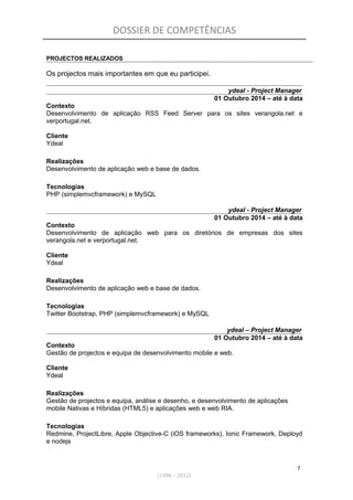 DOSSIER DE COMPETÊNCIAS
PROJECTOS REALIZADOS
Os projectos mais importantes em que eu participei.
ydeal - Project Manager
01 Outubro 2014 – até à data
Contexto
Desenvolvimento de aplicação RSS Feed Server para os sites verangola.net e
verportugal.net.
Cliente
Ydeal
Realizações
Desenvolvimento de aplicação web e base de dados.
Tecnologias
PHP (simplemvcframework) e MySQL
ydeal - Project Manager
01 Outubro 2014 – até à data
Contexto
Desenvolvimento de aplicação web para os diretórios de empresas dos sites
verangola.net e verportugal.net.
Cliente
Ydeal
Realizações
Desenvolvimento de aplicação web e base de dados.
Tecnologias
Twitter Bootstrap, PHP (simplemvcframework) e MySQL
ydeal – Project Manager
01 Outubro 2014 – até à data
Contexto
Gestão de projectos e equipa de desenvolvimento mobile e web.
Cliente
Ydeal
Realizações
Gestão de projectos e equipa, análise e desenho, e desenvolvimento de aplicações
mobile Nativas e Híbridas (HTML5) e aplicações web e web RIA.
Tecnologias
Redmine, ProjectLibre, Apple Objective-C (iOS frameworks), Ionic Framework, Deployd
e nodejs
7
(1996 – 2012)
 