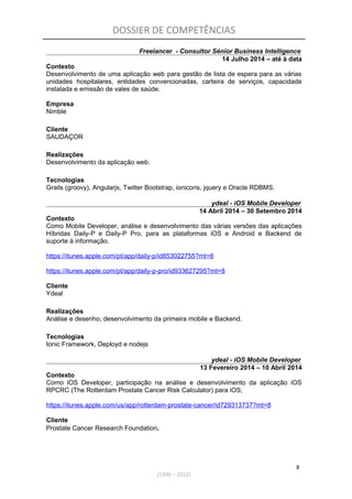 DOSSIER DE COMPETÊNCIAS
Freelancer - Consultor Sénior Business Intelligence
14 Julho 2014 – até à data
Contexto
Desenvolvimento de uma aplicação web para gestão de lista de espera para as várias
unidades hospitalares, entidades convencionadas, carteira de serviços, capacidade
instalada e emissão de vales de saúde.
Empresa
Nimble
Cliente
SAUDAÇOR
Realizações
Desenvolvimento da aplicação web.
Tecnologias
Grails (groovy), Angularjs, Twitter Bootstrap, ionicons, jquery e Oracle RDBMS.
ydeal - iOS Mobile Developer
14 Abril 2014 – 30 Setembro 2014
Contexto
Como Mobile Developer, análise e desenvolvimento das várias versões das aplicações
Híbridas Daily-P e Daily-P Pro, para as plataformas iOS e Android e Backend de
suporte à informação.
https://itunes.apple.com/pt/app/daily-p/id853022755?mt=8
https://itunes.apple.com/pt/app/daily-p-pro/id933627295?mt=8
Cliente
Ydeal
Realizações
Análise e desenho, desenvolvimento da primeira mobile e Backend.
Tecnologias
Ionic Framework, Deployd e nodejs
ydeal - iOS Mobile Developer
13 Fevereiro 2014 – 10 Abril 2014
Contexto
Como iOS Developer, participação na análise e desenvolvimento da aplicação iOS
RPCRC (The Rotterdam Prostate Cancer Risk Calculator) para iOS;
https://itunes.apple.com/us/app/rotterdam-prostate-cancer/id729313737?mt=8
Cliente
Prostate Cancer Research Foundation.
8
(1996 – 2012)
 