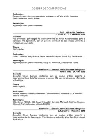 DOSSIER DE COMPETÊNCIAS
Realizações
Desenvolvimento da primeira versão da aplicação para iPad e adição das novas
funcionalidades a versão iPhone.
Tecnologias
Apple Objective-C (iOS frameworks)
BLIP - iOS Mobile Developer
25 Julho 2013 – 24 Setembro 2013
Contexto
iOS Developer, participação no desenvolvimento de novas funcionalidades para a
aplicação iOS Sportsbook, por um período contratual de dois meses utilizando a
metodologia scrum agile;
Cliente
BLIP / Betfair.
Realizações
Untap TV feature, Integração de Paypal payments / deposit, Native App WebWrapper ...
Tecnologias
Apple Objective-C (iOS frameworks), Untap TV framework, Alfresco Web Forms.
Freelancer - Consultor Sénior Business Intelligence
Janeiro 2012 – 24 Julho 2013
Contexto
Consultor Sénior Business Intelligence com as funções análise, desenho e
desenvolvimento de Data Warehouse e processos ETL para canalização da informação
e Relatórios;
Cliente
Mota-Engil ITS.
Realizações
Análise, desenho e desenvolvimento de Data Warehouse, processos ETL e relatórios.
Teste e correções.
Tecnologias
SQL Server RDBMS, SQL Server Integration Services, Microsoft Reporting Services,
Microsoft Analysis Services e Oracle RDBMS.
Freelancer - Consultor Sénior Business Intelligence
Outubro 2012 – Dezembro 2012
Contexto
Consultor Sénior Business Intelligence com as funções análise, desenho e
desenvolvimento de Dashboards, Web Services e aplicação Web RIA (Rich Internet
Application);
9
(1996 – 2012)
 