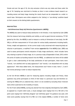female and over the age of 18, the only exclusion criteria was any males and those under the
age of 18. Sampling was restricted to females as there is more evidence based research sur-
rounding women and body image meaning the results found can be comparable to a wider re-
search base. Participants were either assigned to the ‘dieting’ or ‘non-dieting’ condition based
on their answers to the dieting habits questionnaire.
Materials/Tools
• Multidimensional Body-Self Relations Questionnaire (MBSRQ)
The MBSRQ was used to measure body satisfaction in the females, it was reported by Cash (2000)
that the measure had strong reliability and validity, as well as good internal consistency. As sug-
gested by the title, the MBSRQ is used to measure a variety of dimensions of ones body; the MB-
SRQ is a 69-item measurement of 10 sub scales for various bodily assessments including health,
fitness, weight and appearance. As the current study is only concerned with measuring body sat-
isfaction in participants, a modified 7-item version (appendix B) of the MBSRQ (Cash, 2000) was
used to assess participants overall evaluation of body image satisfaction, which includes items
only relating to opinion of body image. As in a previous study (Chippendale & Seed, 2013) within
this series of studies surrounding research into the WBEQ, an additional two items will be added
to gain a clear understanding of the body satisfaction of each participant, these items were:
“overall, I am satisfied with my body appearance” and “overall, I am dissatisfied with my body
appearance”. With these added items, the measurement was 9 items in total. Items 1, 2 and 5
had reverse phrasing in order to reduce response bias.
As the full 69-item MBSRQ is used for measuring aspects including weight and fitness, these
questions may prime participants to think of their body in a particular way and therefore an-
swering the WBEQ with an undesired bias; which is to be avoided by excluding these irrelevant
items which could lend to the invalidity of results.
For the 9-item edited MBSRQ, scoring was altered from that originally developed by Cash (2000).
As opposed to a 5-point Likert scale, a visual analogue scale ranging from 0 to 100 with a five
point scale ranging from ‘definitely disagree’ and ‘definitely agree’ for guidance was used, with
total scores possibly varying from 0 to 900. As in the original MBSRQ, a number of items were
Page 11
 