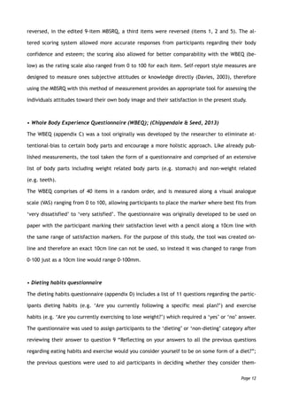 reversed, in the edited 9-item MBSRQ, a third items were reversed (items 1, 2 and 5). The al-
tered scoring system allowed more accurate responses from participants regarding their body
confidence and esteem; the scoring also allowed for better comparability with the WBEQ (be-
low) as the rating scale also ranged from 0 to 100 for each item. Self-report style measures are
designed to measure ones subjective attitudes or knowledge directly (Davies, 2003), therefore
using the MBSRQ with this method of measurement provides an appropriate tool for assessing the
individuals attitudes toward their own body image and their satisfaction in the present study.
• Whole Body Experience Questionnaire (WBEQ); (Chippendale & Seed, 2013)
The WBEQ (appendix C) was a tool originally was developed by the researcher to eliminate at-
tentional-bias to certain body parts and encourage a more holistic approach. Like already pub-
lished measurements, the tool taken the form of a questionnaire and comprised of an extensive
list of body parts including weight related body parts (e.g. stomach) and non-weight related
(e.g. teeth).
The WBEQ comprises of 40 items in a random order, and is measured along a visual analogue
scale (VAS) ranging from 0 to 100, allowing participants to place the marker where best fits from
‘very dissatisfied’ to ‘very satisfied’. The questionnaire was originally developed to be used on
paper with the participant marking their satisfaction level with a pencil along a 10cm line with
the same range of satisfaction markers. For the purpose of this study, the tool was created on-
line and therefore an exact 10cm line can not be used, so instead it was changed to range from
0-100 just as a 10cm line would range 0-100mm.
• Dieting habits questionnaire
The dieting habits questionnaire (appendix D) includes a list of 11 questions regarding the partic-
ipants dieting habits (e.g. ‘Are you currently following a specific meal plan?’) and exercise
habits (e.g. ‘Are you currently exercising to lose weight?’) which required a ‘yes’ or ‘no’ answer.
The questionnaire was used to assign participants to the ‘dieting’ or ‘non-dieting’ category after
reviewing their answer to question 9 “Reflecting on your answers to all the previous questions
regarding eating habits and exercise would you consider yourself to be on some form of a diet?”;
the previous questions were used to aid participants in deciding whether they consider them-
Page 12
 