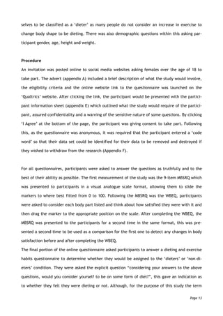 selves to be classified as a ‘dieter’ as many people do not consider an increase in exercise to
change body shape to be dieting. There was also demographic questions within this asking par-
ticipant gender, age, height and weight.
Procedure
An invitation was posted online to social media websites asking females over the age of 18 to
take part. The advert (appendix A) included a brief description of what the study would involve,
the eligibility criteria and the online website link to the questionnaire was launched on the
‘Qualtrics’ website. After clicking the link, the participant would be presented with the partici-
pant information sheet (appendix E) which outlined what the study would require of the partici-
pant, assured confidentiality and a warning of the sensitive nature of some questions. By clicking
‘I Agree’ at the bottom of the page, the participant was giving consent to take part. Following
this, as the questionnaire was anonymous, it was required that the participant entered a ‘code
word’ so that their data set could be identified for their data to be removed and destroyed if
they wished to withdraw from the research (Appendix F).
For all questionnaires, participants were asked to answer the questions as truthfully and to the
best of their ability as possible. The first measurement of the study was the 9-item MBSRQ which
was presented to participants in a visual analogue scale format, allowing them to slide the
markers to where best fitted from 0 to 100. Following the MBSRQ was the WBEQ, participants
were asked to consider each body part listed and think about how satisfied they were with it and
then drag the marker to the appropriate position on the scale. After completing the WBEQ, the
MBSRQ was presented to the participants for a second time in the same format, this was pre-
sented a second time to be used as a comparison for the first one to detect any changes in body
satisfaction before and after completing the WBEQ.
The final portion of the online questionnaire asked participants to answer a dieting and exercise
habits questionnaire to determine whether they would be assigned to the ‘dieters’ or ‘non-di-
eters’ condition. They were asked the explicit question “considering your answers to the above
questions, would you consider yourself to be on some form of diet?”, this gave an indication as
to whether they felt they were dieting or not. Although, for the purpose of this study the term
Page 13
 