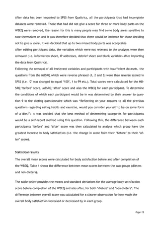 After data has been imported to SPSS from Qualtrics, all the participants that had incomplete
datasets were removed. Those that had did not give a score for three or more body parts on the
WBEQ were removed, the reason for this is many people may find some body areas sensitive to
rate themselves on and it was therefore decided that there would be lenience for those deciding
not to give a score, it was decided that up to two missed body parts was acceptable.
After editing participant data, the variables which were not relevant to the analyses were then
removed (i.e. information sheet, IP addresses, debrief sheet and blank variables after importing
the data from Qualtrics).
Following the removal of all irrelevant variables and participants with insufficient datasets, the
questions from the MBSRQ which were reverse phrased (1, 2 and 5) were then reverse scored in
SPSS (i.e. ‘0’ was changed to equal ‘100’, 1 to 99 etc.). Total scores were calculated for the MB-
SRQ ‘before’ score, MBSRQ ‘after’ score and also the WBEQ for each participant. To determine
the conditions of which each participant would be in was determined by their answer to ques-
tion 9 in the dieting questionnaire which was “Reflecting on your answers to all the previous
questions regarding eating habits and exercise, would you consider yourself to be on some form
of a diet?”; it was decided that the best method of determining categories for participants
would be a self-report method using this question. Following this, the difference between each
participants ‘before’ and ‘after’ score was then calculated to analyse which group have the
greatest increase in body satisfaction (i.e. the change in score from their ‘before’ to their ‘af-
ter’ score).
Statistical results
The overall mean scores were calculated for body satisfaction before and after completion of
the WBEQ. Table 1 shows the difference between mean scores between the two groups (dieters
and non-dieters).
The table below provides the means and standard deviations for the average body satisfaction
score before completion of the WBEQ and also after, for both ‘dieters’ and ‘non-dieters’. The
difference between overall score was calculated for a clearer observation for how much the
overall body satisfaction increased or decreased by in each group.
Page 15
 