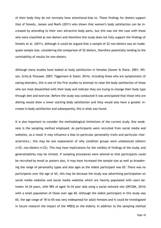 of their body they do not normally have attentional-bias to. These findings for dieters support
that of Smeets, Jansen and Roefs (2011) who shown that women’s body satisfaction can be in-
creased by attending to their own attractive body parts, but this was not the case with those
who were classified as non-dieters and therefore this study does not fully support the findings of
Smeets et al. (2011). Although it could be argued that a sample of 22 non-dieters was an inade-
quate sample size, considering the comparison of 52 dieters, therefore potentially lending to the
unreliability of results for non-dieters.
Although many studies have looked at body satisfaction in females (Gower & Shore, 2001; Wil-
son, Grilo,& Vitousek, 2007; Tiggemann & Slater, 2014), including those who are symptomatic of
eating disorders, this is one of the first studies to attempt to raise the body satisfaction of those
who are most dissatisfied with their body and indicate they are trying to change their body type
through diet and exercise. Before the study was conducted it was anticipated that those who are
dieting would show a lower starting body satisfaction and they would also have a greater in-
crease in body satisfaction and subsequently, this is what was found.
It is also important to consider the methodological limitations of the current study. One weak-
ness is the sampling method employed. As participants were recruited from social media and
websites, as a result it may influence a bias to particular personality traits and particular char-
acteristics.; this may be one explanation of why condition groups were unbalanced (dieters
n=52, non-dieters n=22). This may have implications for the validity of findings of the study, and
generalisability may be limited. If sampling procedures were altered so that participants could
be recruited by email or posters also, it may have increased the sample size as well as broaden-
ing the range of personality types and also ages as the oldest participant was 65. There was no
participants over the age of 65, this may be because the study was advertising participation on
social media websites and social media websites which are heavily populated with users be-
tween 16-34 years, with 98% of aged 16-34 year olds using a social network site (OFCOM, 2014)
with a small population of those over age 60. Although the oldest participant in this study was
65, the age range of 18 to 65 was very widespread for adult females and it could be investigated
in future research the impact of the WBEQ on the elderly. In addition to the sampling method
Page 18
 