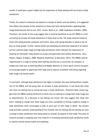 results; it would give a great insight into the experience of those dealing with low levels of body
satisfaction.
Finally, the research conducted was based on a sample of dieters and non-dieters, it is suggested
that dieters also possess similar symptoms to those that have eating disorders regarding body
image dissatisfaction (Cho & Lee, 2013; Jansen, Roefs et al., 2008; Nederkoon & Mulken, 2005).
Therefore, the results of this study suggest that it could be beneficial to use the WBEQ in a clini-
cal setting to increase the body satisfaction of those most at risk. The study could be tested on
those with eating disorder symptoms and further, those with eating disorders to observe the im-
pact on these groups. Further, mental health and wellbeing are positively impacted if an individ-
ual has a positive body image and high body satisfaction which indicates the importance of
boosting all individuals’ body-esteem to accept and appreciate their bodies (Dumitrescu, Zetu,
Teslaru, Dogaru, & Dogaru, 2008; Wasylkiw, MacKinnon, & MacLellan, 2012). The WBEQ could be
implemented in a range of setting where dieting and exercise is concerned, for example, at
weight-loss clubs such as Slimming World and Weight Watchers or within sports centres and gyms
to encourage people to appreciate their body and to improve a healthier well-being regarding
body image and mental health.
In conclusion, although body satisfaction was higher in females who were dieting before comple-
tion of the WBEQ, and this group seen an increase in body satisfaction, it was found that those
who were not dieting had an overall decrease in body satisfaction. Therefore these results sug-
gest that the WBEQ could be beneficial to those who are seeking to change their body image due
to dissatisfaction. As a decrease in non-dieting was found, this may suggest that those who
aren’t seeking to change their body image are more susceptible to having a negative change in
body satisfaction when encouraged to look at each part of their body in detail. The present
study provides a greater understanding of how females who are dieting and not dieting can have
a change in body satisfaction from being asked to consider all aspects of their body. This piece of
research provides a stepping stone into research in increasing individuals body satisfaction levels
to improve overall mental health and wellbeing.
Page 20
 