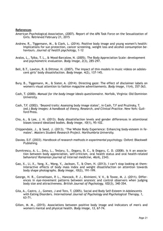 References
American Psychological Association, (2007). Report of the APA Task Force on the Sexualization of
Girls. Retrieved February 21, 2015
Andrew, R., Tiggemann, M., & Clark, L. (2014). Positive body image and young women’s health:
Implications for sun protection, cancer screening, weight loss and alcohol consumption be-
haviours. Journal of health psychology, 1-12
Avalos, L., Tylka, T. L., & Wood-Barcalow, N. (2005). The Body Appreciation Scale: development
and psychometric evaluation. Body image, 2(3), 285-297.
Bell, B.T., Lawton, R. & Dittmar, H. (2007). The impact of thin models in music videos on adoles-
cent girls’ body dissatisfaction. Body Image. 4(2), 137-145.
Bury, B., Tiggemann, M., & Slater, A. (2014). Directing gaze: The effect of disclaimer labels on
women's visual attention to fashion magazine advertisements. Body image, 11(4), 357-363.
Cash, T. (2000). Manual for the body-image ideals questionnaire. Norfolk, Virginia: Old Dominion
University.
Cash, T.F. (2002). ‘Beyond traits: Assessing body image states’, in Cash, T.F and Pruzinsky, T.
(ed.) Body images: A handbook of theory, Research, and Clinical Practice. New York: Guil-
ford Press.
Cho, A., & Lee, J. H. (2013). Body dissatisfaction levels and gender differences in attentional
biases toward idealized bodies. Body image, 10(1), 95-102.
Chippendale, J., & Seed, J. (2013). ‘The Whole Body Experience: Enhancing body-esteem in fe-
males‘. Masters Student Research Project. Northumbria University.
Davies, S.F. (2003). Handbook of research methods in experimental psychology. Oxford: Blackwell
Publishing.
Dumitrescu, A. L., Zetu, L., Teslaru, S., Dogaru, B. C., & Dogaru, C. D. (2008). Is it an associa-
tion between body appreciation, self-criticism, oral health status and oral health-related
behaviors? Romanian journal of internal medicine, 46(4), 2343.
Gao, X., Li, X., Yang, X., Wang, Y., Jackson, T., & Chen, H. (2013). I can’t stop looking at them:
Interactive effects of body mass index and weight dissatisfaction on attention towards
body shape photographs. Body image, 10(2), 191-199.
George, H. R., Cornelissen, P. L., Hancock, P. J., Kiviniemi, V. V., & Tovee, M. J. (2011). Differ-
ences in eye-movement patterns between anorexic and control observers when judging
body size and attractiveness. British Journal of Psychology, 102(3), 340-354.
Gila, A., Castro, J., Gomez, J and Toro, T. (2005). Social and Body Self-Esteem in Adolescents
with Eating Disorders. International Journal of Psychology and Psychological Therapy, 1,
63-71.
Gillen, M. M., (2015). Associations between positive body image and indicators of men's and
women's mental and physical health. Body image, 13, 67-74.
Page 21
 