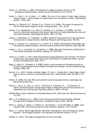 Gowers, S., and Shore, A. (2001). Development of weight and shape concerns in the  
aetiology of eating disorders. British Journal of Psychiatry, 179, 236-242.
Grabe, S., Ward, L. M., & Hyde, J. S. (2008). The role of the media in body image concerns
among women: a meta-analysis of experimental and correlational studies. Psychological
bulletin, 134(3), 460.
Hawkins, N., Richards, P. S., Granley, H. M., & Stein, D. M. (2004). The impact of exposure to
the thin-ideal media image on women. Eating disorders, 12(1), 35-50.
Janelle, C. M., Hausenblas, H. A., Ellis, R., Coombes, S. A., & Duley, A. R. (2009). The time
course of attentional allocation while women high and low in body dissatisfaction view self
and model physiques. Psychology and Health, 24(3), 351-366.
Jansen, A., Nederkoorn, C., & Mulkens, S. (2005). Selective visual attention for ugly and beauti-
ful body parts in eating disorders. Behaviour Research and Therapy, 43(2), 183-196.
Kruger, J., Galuska, D. A., Serdula, M. K., & Jones, D. A. (2004). Attempting to lose weight: spe-
cific practices among US adults. American journal of preventive medicine, 26(5), 402-406.
Kruger, J., Lee, C., Ainsworth, B., and Macera, C. (2008). Body Size Satisfaction and Physical Ac-
tivity Levels Among Men and Women. Obesity, 16, 1976-1979.
Lawler, M., & Nixon, E. (2011). Body dissatisfaction among adolescent boys and girls: The effects
of body mass, peer appearance culture and internalization of appearance ideals. Journal
of youth and adolescence, 40(1), 59-71.
Mogg, K., Millar, N., & Bradley, B. P. (2000). Biases in eye movements to threatening facial ex-
pressions in generalized anxiety disorder and depressive disorder. Journal of abnormal psy-
chology, 109(4), 695.
Murnen, S. K., (2011). Gender and body images. T.F. Cash, L. Smolak (Eds.), Body image: A hand-
book of science, practice, and prevention (2nd ed.), Guilford Press, New York (2011),173–
179
Nichter, M. (2000). Fat talk: What girls and their parents say about dieting. Cambridge, MA:
Harvard University Press.
Pinhas, L., Fok, K. H., Chen, A., Lam, E., Schachter, R., Eizenman, O., ... & Eizenman, M.
(2014). Attentional biases to body shape images in adolescents with anorexia nervosa: An
exploratory eye-tracking study. Psychiatry research, 220(1), 519-526.
OFCOM (2014). Adults’ Media Use and Attitudes Report 2014. (2014, April 29). Retrieved February
10, 2015.
Ogle, J. P., & Damhorst, M. L. (2004). Constructing and deconstructing the body malleable
through mother–daughter interactions. Sociological Inquiry, 74(2), 180-209.
Roefs, A., Jansen, A., Moresi, S., Willems, P., van Grootel, S., & van der Borgh, A. (2008). Look-
ing good. BMI, attractiveness bias and visual attention. Appetite, 51(3), 552-555.
Rosen, J. C. (2013). Body image disorder: Definition, development, and contribution to eating
disorders. The etiology of bulimia: The individual and familial context, 157-177.
Schilder, P., (1935). The image and appearance of the human body.
Page 22
 