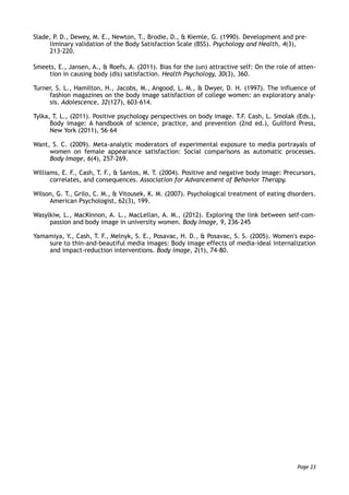 Slade, P. D., Dewey, M. E., Newton, T., Brodie, D., & Kiemle, G. (1990). Development and pre-
liminary validation of the Body Satisfaction Scale (BSS). Psychology and Health, 4(3),
213-220.
Smeets, E., Jansen, A., & Roefs, A. (2011). Bias for the (un) attractive self: On the role of atten-
tion in causing body (dis) satisfaction. Health Psychology, 30(3), 360.
Turner, S. L., Hamilton, H., Jacobs, M., Angood, L. M., & Dwyer, D. H. (1997). The influence of
fashion magazines on the body image satisfaction of college women: an exploratory analy-
sis. Adolescence, 32(127), 603-614.
Tylka, T. L., (2011). Positive psychology perspectives on body image. T.F. Cash, L. Smolak (Eds.),
Body image: A handbook of science, practice, and prevention (2nd ed.), Guilford Press,
New York (2011), 56–64
Want, S. C. (2009). Meta-analytic moderators of experimental exposure to media portrayals of
women on female appearance satisfaction: Social comparisons as automatic processes.
Body Image, 6(4), 257-269.
Williams, E. F., Cash, T. F., & Santos, M. T. (2004). Positive and negative body image: Precursors,
correlates, and consequences. Association for Advancement of Behavior Therapy.
Wilson, G. T., Grilo, C. M., & Vitousek, K. M. (2007). Psychological treatment of eating disorders.
American Psychologist, 62(3), 199.
Wasylkiw, L., MacKinnon, A. L., MacLellan, A. M., (2012). Exploring the link between self-com-
passion and body image in university women. Body Image, 9, 236–245
Yamamiya, Y., Cash, T. F., Melnyk, S. E., Posavac, H. D., & Posavac, S. S. (2005). Women's expo-
sure to thin-and-beautiful media images: Body image effects of media-ideal internalization
and impact-reduction interventions. Body image, 2(1), 74-80.
Page 23
 