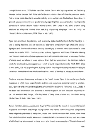 chological Association; 2007) have identified various factors which young women are frequently
exposed to that damage their body satisfaction and esteem. Many of these factors were identi-
fied as being media based and remarks made by peers and parents. Studies have shown that, in
general, young women will have greater anxiety regarding their appearance after viewing media
portrayals of women’s bodies ‘ideals’ (Monro & Huon, 2005. Cited in APA, 2007) or after being
exposed to magazine covers with sexually exploiting language, such as ‘sexy’ or
‘shapely’ (Roberts & Gettman, 2004. Cited in APA, 2007).
Aside from emotional disturbances, such as anxiety, body dissatisfaction is further found to re-
late to eating disorders, low self-esteem and depressive symptoms in high school and college-
aged girls that view material that is sexually objectifying of women, which contributes to these
mental issues (APA, 2007). This is supported by Bury, Tiggemann and Slater (2014) who identify
that frequent monitoring of ones appearance and self-objectification leads to increased feelings
of shame about one’s body in young women. Given that few women meet the dominant cultural
ideals for an attractive, sexy appearance which is found frequently in media (Wolf, 1991. Cited
in APA, 2007), it is not surprising that a young woman who frequently compares her own body to
the almost impossible cultural ideal standards has a result of feelings of inadequacy and shame.
Playing a large part in exposing an image of the ‘ideal’ female figure is the media, specifically
magazines of which many target females as their core consumers, exposing women to unattain-
able, ‘perfect’ and airbrushed images that are unrealistic to achieve (Yamamiya et al., 2005). It
has been well documented that exposure to media images of the thin ideal can negatively im-
pact on women's body image, affecting levels of body dissatisfaction and disordered eating
(Grabe, Ward & Hyde, 2008; Want, 2009).
Turner, Hamilton, Jacobs, Angood, and Dwyer (1997) examined the impact of exposure to fashion
magazines on women’s body image. Young women who viewed fashion magazines compared to
news magazines preferred to weigh less, shown less satisfaction with their bodies, were more
frustrated about their weight, were more preoccupied with the desire to be thin, and were more
afraid of getting fat compared to those peers who viewed news magazines. This dated research
Page 3
 