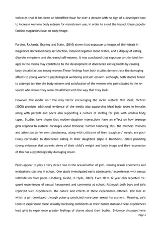 indicates that it has been an identified issue for over a decade with no sign of a developed tool
to increase womens body esteem for mainstream use, in order to avoid the impact these popular
fashion magazines have on body-image.
Further, Richards, Granley and Stein, (2010) shown that exposure to images of thin-ideals in
magazines decreased body satisfaction, induced negative mood states, and a display of eating
disorder symptoms and decreased self-esteem. It was concluded that exposure to thin-ideal im-
ages in the media may contribute to the development of disordered eating habits by causing
body dissatisfaction among women.These findings from both studies demonstrate the damaging
affects to young women’s psychological wellbeing and self-esteem. Although, both studies failed
to attempt to raise the body-esteem and satisfaction of the women who participated in the re-
search who shown they were dissatisfied with the way that they look.
However, the media isn’t the only factor encouraging the social cultural thin ideal, Nichter
(2000) provides additional evidence of the media also supporting ideal body types in females
along with parents and peers also supporting a culture of dieting for girls with unideal body
types. Studies have shown that mother-daughter interactions have an effect on how teenage
girls respond to cultural messages about thinness; further following this, the mothers thinness
and attention to her own slenderness, along with criticisms of their daughters’ weight are posi-
tively correlated to disordered eating in their daughters (Ogle & Damhorst, 2004) providing
strong evidence that parents views of their child’s weight and body image and their expression
of this has a psychologically damaging result.
Peers appear to play a very direct role in the sexualisation of girls, making sexual comments and
evaluations starting in school. One study investigated early adolescents’ experiences with sexual
intimidation from peers (Lindberg, Grabe, & Hyde, 2007). Even 10 to 12 year olds reported fre-
quent experiences of sexual harassment and comments at school. Although both boys and girls
reported such experiences, the nature and effects of these experiences differed. The rate at
which a girl developed through puberty predicted more peer sexual harassment. Meaning, girls
tend to experience more sexually harassing comments as their bodies mature.These experiences
lead girls to experience greater feelings of shame about their bodies. Evidence discussed here
Page 4
 