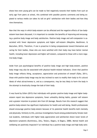 shows how even young girls can be made to feel negatively towards their bodies from such an
early age from peers at school, this combined with possible parents comments and being ex-
posed to various media can takes its toll on girls’ satisfaction with their bodies and how they
view themselves.
Now that the ways in which body-esteem can be affected and the negative effects of low body-
esteem have been discussed, it is important to consider the benefits of improving and encourag-
ing a positive body image and body satisfaction. Positive body image and self-compassion is as-
sociated with fewer depressive symptoms and higher self-esteem (Wasylkiw, MacKinnon, &
MacLellan, 2012). Therefore, if one is proactive in being compassionate toward themselves and
caring for their bodies, those who are more satisfied with their body may have better mental
health, including lower depression and higher self-esteem, compared to those with a more nega-
tive body image.
Aside from just psychological benefits of positive body image and high body-esteem, positive
body image may also be associated with physical health-related indicators. Given that positive
body image reflects liking, acceptance, appreciation and protection of oneself (Tylka, 2011),
those with positive body image may be less inclined to want to modify their body to fit cultural
ideals of what attractiveness is, and as a consequence, may be less likely to harm the body in
the attempt to drastically change the look of their body.
It was found by Gillen (2015) that individuals with greater positive body image and higher body-
esteem report less depressive symptoms, fewer unhealthy dieting habits, greater self esteem
and a greater intention to protect skin from UV damage. Results from this research suggest that
positive body-esteem has significant implications for health and well-being. Health professionals
should encourage positive body-esteem because of its potential health benefits both mentally
and physically. Similarly to this, previous investigations found among predominantly female med-
ical students, individuals with higher body appreciation and satisfaction shown lower levels of
depressive symptoms (Dumitrescu, Zetu, Teslaru, Dogaru, & Dogaru, 2008). Mental health and
wellbeing are positively impacted if an individual has a positive body image and high body satis-
Page 5
 