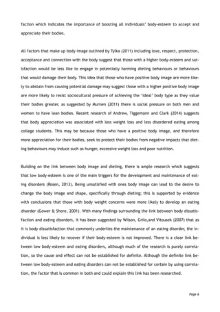 faction which indicates the importance of boosting all individuals’ body-esteem to accept and
appreciate their bodies.
All factors that make up body image outlined by Tylka (2011) including love, respect, protection,
acceptance and connection with the body suggest that those with a higher body-esteem and sat-
isfaction would be less like to engage in potentially harming dieting behaviours or behaviours
that would damage their body. This idea that those who have positive body image are more like-
ly to abstain from causing potential damage may suggest those with a higher positive body image
are more likely to resist sociocultural pressure of achieving the ‘ideal’ body type as they value
their bodies greater, as suggested by Murnen (2011) there is social pressure on both men and
women to have lean bodies. Recent research of Andrew, Tiggemann and Clark (2014) suggests
that body appreciation was associated with less weight loss and less disordered eating among
college students. This may be because those who have a positive body image, and therefore
more appreciation for their bodies, seek to protect their bodies from negative impacts that diet-
ing behaviours may induce such as hunger, excessive weight loss and poor nutrition.
Building on the link between body image and dieting, there is ample research which suggests
that low body-esteem is one of the main triggers for the development and maintenance of eat-
ing disorders (Rosen, 2013). Being unsatisfied with ones body image can lead to the desire to
change the body image and shape, specifically through dieting; this is supported by evidence
with conclusions that those with body weight concerns were more likely to develop an eating
disorder (Gower & Shore, 2001). With many findings surrounding the link between body dissatis-
faction and eating disorders, it has been suggested by Wilson, Grilo,and Vitousek (2007) that as
it is body dissatisfaction that commonly underlies the maintenance of an eating disorder, the in-
dividual is less likely to recover if their body-esteem is not improved. There is a clear link be-
tween low body-esteem and eating disorders, although much of the research is purely correla-
tion, so the cause and effect can not be established for definite. Although the definite link be-
tween low body-esteem and eating disorders can not be established for certain by using correla-
tion, the factor that is common in both and could explain this link has been researched.
Page 6
 