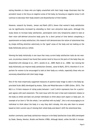 eating disorders or those who are highly unsatisfied with their body image illustrates that the
prevalent issues is the focus on negative areas of the body, by focusing on negative areas it will
continue to decrease their body-esteem and dissatisfaction of their bodies.
However, research by Smeets, Jansen and Roefs (2011) shown that women’s body satisfaction
can be significantly increased by attending to their own attractive body parts. Although this
study shows to increase body satisfaction, participants were only temporarily asked to look at
their more self-defined attractive body parts for a short period of time before completing a
questionnaire on body satisfaction; this research still demonstrates the notion of attentional bias
by simply shifting attention selectively to the ‘good’ areas of the body and not looking at the
body holistically and as a whole.
Viewing the body holistically is one issue that many current body satisfaction tools do not mea-
sure. As previous research has found that women tend to focus on the parts of the body they are
dissatisfied with (George et al., 2011; Janelle et al., 2009; Roefs et al., 2008) but viewing the
body holistically can improve body satisfaction (Smeets, Janse & Roefs, 2011); therefore it is im-
portant for women to be encouraged to look at their body as a whole, especially those who are
extremely dissatisfied with their body image.
One of the most empirically supported measures of positive body image to date is the Body Ap-
preciated Scale (BAS) developed by Avalos, Tylka and Wood-Barcalow in 2005 (Gillen, 2015). The
BAS is a 13-item measure of rating scales between 1 and 5 which represents how far a partici-
pant agrees with each statement. The main issue with this tool is that each statement relates to
the body as whole and does not prompt individuals to think about each aspect or body part. An
example of an item is “On the whole, I am satisfied with my body”, this is not encouraging to an
individual to think about the body in a way they don't already, this only asks them to answer
based on their current way of viewing their whole body and doesn’t shift the attentional bias.
Another commonly used body satisfaction measure is the Body Satisfaction Scale (BSS) developed
by Slade, Dewey, Newton, Brodie and Kiemle (1990). Although dated, unlike the BAS it incorpo-
Page 8
 