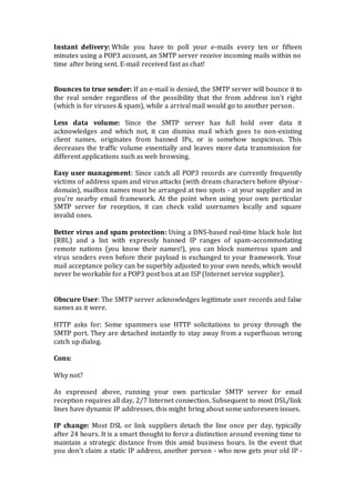 Instant delivery: While you have to poll your e-mails every ten or fifteen
minutes using a POP3 account, an SMTP server receive incoming mails within no
time after being sent. E-mail received fast as chat!
Bounces to true sender: If an e-mail is denied, the SMTP server will bounce it to
the real sender regardless of the possibility that the from address isn't right
(which is for viruses & spam), while a arrival mail would go to another person.
Less data volume: Since the SMTP server has full hold over data it
acknowledges and which not, it can dismiss mail which goes to non-existing
client names, originates from banned IPs, or is somehow suspicious. This
decreases the traffic volume essentially and leaves more data transmission for
different applications such as web browsing.
Easy user management: Since catch all POP3 records are currently frequently
victims of address spam and virus attacks (with dream characters before @your-
domain), mailbox names must be arranged at two spots - at your supplier and in
you’re nearby email framework. At the point when using your own particular
SMTP server for reception, it can check valid usernames locally and square
invalid ones.
Better virus and spam protection: Using a DNS-based real-time black hole list
(RBL) and a list with expressly banned IP ranges of spam-accommodating
remote nations (you know their names!), you can block numerous spam and
virus senders even before their payload is exchanged to your framework. Your
mail acceptance policy can be superbly adjusted to your own needs, which would
never be workable for a POP3 post box at an ISP (Internet service supplier).
Obscure User: The SMTP server acknowledges legitimate user records and false
names as it were.
HTTP asks for: Some spammers use HTTP solicitations to proxy through the
SMTP port. They are detached instantly to stay away from a superfluous wrong
catch up dialog.
Cons:
Why not?
As expressed above, running your own particular SMTP server for email
reception requires all day, 2/7 Internet connection. Subsequent to most DSL/link
lines have dynamic IP addresses, this might bring about some unforeseen issues.
IP change: Most DSL or link suppliers detach the line once per day, typically
after 24 hours. It is a smart thought to force a distinction around evening time to
maintain a strategic distance from this amid business hours. In the event that
you don't claim a static IP address, another person - who now gets your old IP -
 