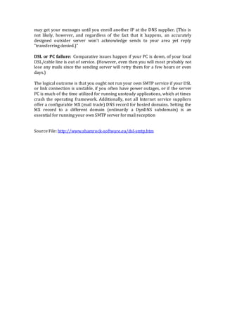 may get your messages until you enroll another IP at the DNS supplier. (This is
not likely, however, and regardless of the fact that it happens, an accurately
designed outsider server won't acknowledge sends to your area yet reply
"transferring denied.)"
DSL or PC failure: Comparative issues happen if your PC is down, of your local
DSL/cable line is out of service. (However, even then you will most probably not
lose any mails since the sending server will retry them for a few hours or even
days.)
The logical outcome is that you ought not run your own SMTP service if your DSL
or link connection is unstable, if you often have power outages, or if the server
PC is much of the time utilized for running unsteady applications, which at times
crash the operating framework. Additionally, not all Internet service suppliers
offer a configurable MX (mail trade) DNS record for hosted domains. Setting the
MX record to a different domain (ordinarily a DynDNS subdomain) is an
essential for running your own SMTP server for mail reception
Source File: http://www.shamrock-software.eu/dsl-smtp.htm
 